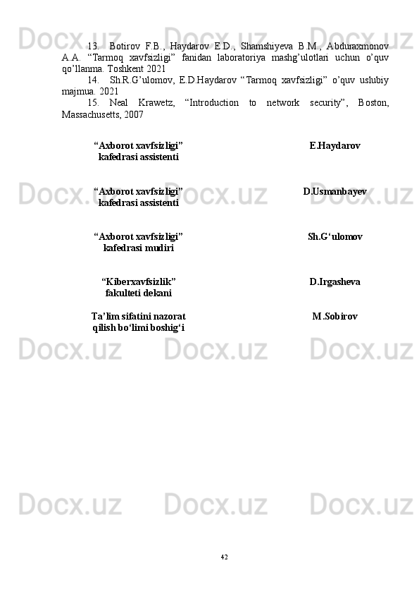 13. Botirov   F.B.,   Haydarov   E.D.,   Shamshiyeva   B.M.,   Abduraxmonov
A.A.   “Tarmoq   xavfsizligi”   fanidan   laboratoriya   mashg’ulotlari   uchun   o’quv
qo’llanma. Toshkent 2021
14. Sh.R.G’ulomov,   E.D.Haydarov   “Tarmoq   xavfsizligi”   o’quv   uslubiy
majmua.  2021  
15. Neal   Krawetz,   “Introduction   to   network   security”,   Boston,
Massachusetts, 2007
42“ Axborot xavfsizligi ”
kafedrasi assistenti  E.Haydarov
“ Axborot xavfsizligi ”
kafedrasi assistenti D.Usmanbayev
“ Axborot xavfsizligi ”
kafedrasi mudiri  Sh.G‘ulomov
“ Kiberxavfsizlik ”
fakulteti dekani D.Irgasheva
Ta’lim sifatini nazorat
qilish bo‘limi boshig‘i M.Sobirov 