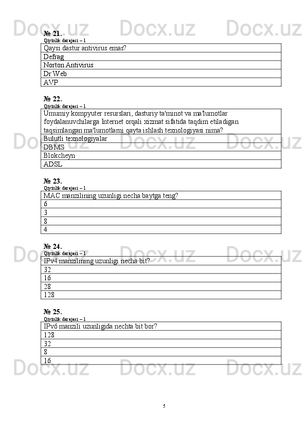 № 21.
Qiyinlik darajasi – 1
Qaysi dastur antivirus emas?
Defrag
Norton Antivirus
Dr Web
AVP
№ 22.
Qiyinlik darajasi – 1
Umumiy kompyuter resurslari, dasturiy ta'minot va ma'lumotlar 
foydalanuvchilarga Internet orqali xizmat sifatida taqdim etiladigan 
taqsimlangan ma'lumotlarni qayta ishlash texnologiyasi nima?
Bulutli texnologiyalar
DBMS
Blokcheyn
ADSL
№ 23.
Qiyinlik darajasi – 1
MAC manzilining uzunligi necha baytga teng?
6
3
8
4
№ 24.
Qiyinlik darajasi – 1
IPv4 manzilining uzunligi necha bit?
32
16
28
128
№ 25.
Qiyinlik darajasi – 1
IPv6 manzili uzunligida nechta bit bor?
128
32
8
16
5 