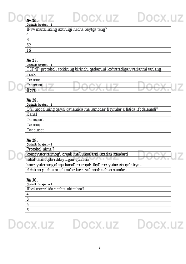 № 26.
Qiyinlik darajasi – 1
IPv4 manzilining uzunligi necha baytga teng?
4
3
32
16
№ 27.
Qiyinlik darajasi – 1
TCP/IP protokoli stekining birinchi qatlamini ko'rsatadigan variantni tanlang .
Fizik
Tarmoq
Transport
Ilova
№ 28.
Qiyinlik darajasi – 1
OSI modelining qaysi qatlamida ma'lumotlar freymlar sifatida ifodalanadi?
Kanal
Transport
Tarmoq
Taqdimot
№ 29.
Qiyinlik darajasi – 1
Protokol nima  ?
kompyuter tarmog'i orqali ma’lumotlarni uzatish standarti
lokal tarmoqda ishlaydigan qurilma
kompyuterning aloqa kanallari orqali fayllarni yuborish qobiliyati
elektron pochta orqali xabarlarni yuborish uchun standart
№ 30.
Qiyinlik darajasi – 1
IPv4 manzilida nechta oktet bor?
4
3
5
8
6 