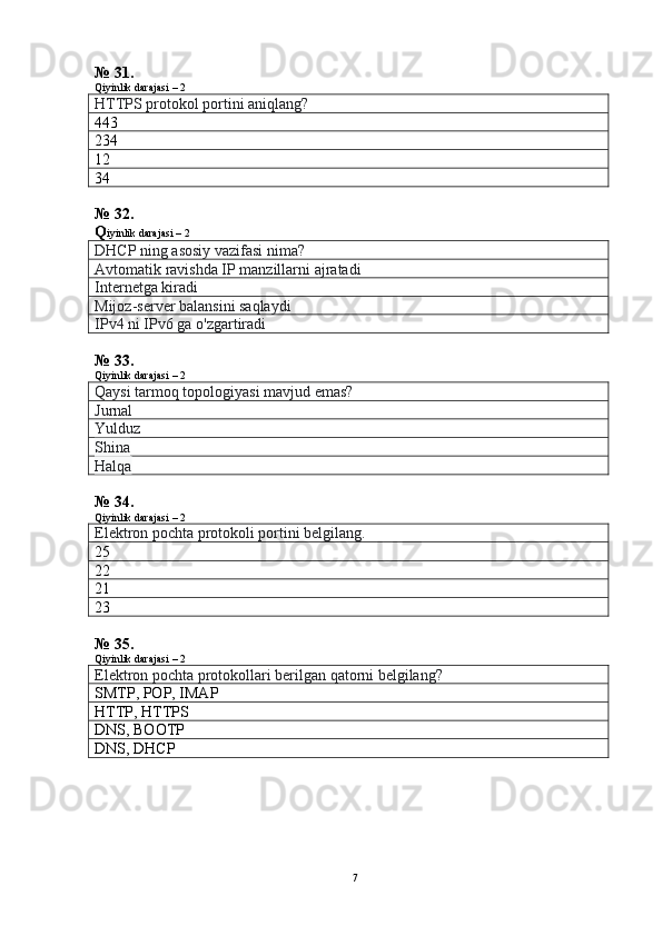 № 31.
Qiyinlik darajasi – 2
HTTPS protokol portini aniqlang?
443
234
12
34
№ 32.
Q iyinlik darajasi – 2
DHCP ning asosiy vazifasi nima?
Avtomatik ravishda IP manzillarni ajratadi
Internetga kiradi
Mijoz-server balansini saqlaydi
IPv4 ni IPv6 ga o'zgartiradi
№ 33.
Qiyinlik darajasi – 2
Qaysi tarmoq topologiyasi mavjud emas?
Jurnal
Yulduz
Shina
Halqa
№ 34.
Qiyinlik darajasi – 2
Elektron pochta protokoli portini belgilang.
25
22
21
23
№ 35.
Qiyinlik darajasi – 2
Elektron pochta protokollari berilgan qatorni belgilang?
SMTP, POP, IMAP
HTTP, HTTPS
DNS, BOOTP
DNS, DHCP
7 