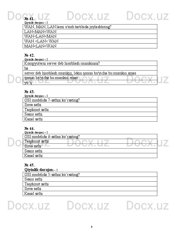 № 41.
Qiyinlik darajasi – 2
WAN, MAN, LAN larni o'sish tartibida joylashtiring?
LAN<MAN<WAN
WAN<LAN<MAN
WAN <LAN< WAN
MAN<LAN<WAN
№ 42.
Qiyinlik darajasi – 2
Kompyuterni server deb hisoblash mumkinmi?
ha
server deb hisoblash mumkin, lekin qonun bo'yicha bu mumkin emas
qonun bo'yicha bu mumkin emas
yo’q
№ 43.
Qiyinlik darajasi – 2
OSI modelida 7- sath ni  ko’rsati ng?
Ilova sathi
Taqdimot sathi
Seans sathi
Kanal sathi
№ 44.
Qiyinlik darajasi – 2
OSI modelida 6- sath ni  ko’rsati ng?
Taqdimot sathi
Ilova sathi
Seans sathi
Kanal sathi
№ 45.
Qiyinlik darajas i – 2
OSI modelida 5- sath ni  ko’rsati ng?
Seans sathi
Taqdimot sathi
Ilova sathi
Kanal sathi
9 