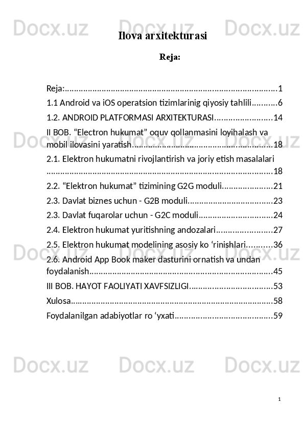 Ilova arxitekturasi
 
Reja:
 
 
Reja: ............................................................................................ 1
1.1 Android va iOS operatsion tizimlarinig qiyosiy tahlili ........... 6
1.2. ANDROID PLATFORMASI ARXITEKTURASI ......................... 14
II BOB. “Electron hukumat” oquv qollanmasini loyihalash va 
mobil ilovasini yaratish. ............................................................ 18
2.1. Elektron hukumatni rivojlantirish va joriy etish masalalari
.................................................................................................. 18
2.2. “Elektron hukumat” tizimining G2G moduli ...................... 21
2.3. Davlat biznes uchun - G2B moduli ..................................... 23
2.3. Davlat fuqarolar uchun - G2C moduli ................................ 24
2.4. Elektron hukumat yuritishning andozalari. ....................... 27
2.5. Elektron hukumat modelining asosiy kо ‘rinishlari ........... 36
2.6. Android App Book maker dasturini ornatish va undan 
foydalanish ............................................................................... 45
III BOB. HAYOT FAOLIYATI XAVFSIZLIGI .................................... 53
Xulosa ........................................................................................ 58
Foydalanilgan adabiyotlar ro ‘yxati .......................................... 59
1
  