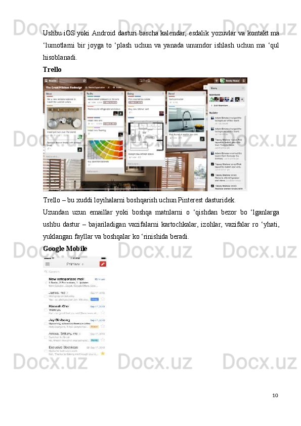 Ushbu iOS yoki Android dasturi barcha kalendar, esdalik yozuvlar va kontakt ma
‘lumotlarni   bir   joyga   to   ‘plash   uchun   va   yanada   unumdor   ishlash   uchun   ma   ‘qul
hisoblanadi. 
Trello  
 
Trello – bu xuddi loyihalarni boshqarish uchun Pinterest dasturidek. 
Uzundan   uzun   emaillar   yoki   boshqa   matnlarni   o   ‘qishdan   bezor   bo   ‘lganlarga
ushbu   dastur   –   bajariladigan   vazifalarni   kartochkalar,   izohlar,   vazifalar   ro   ‘yhati,
yuklangan fayllar va boshqalar ko ‘rinishida beradi. 
Google   Mobile  
 
10
  
