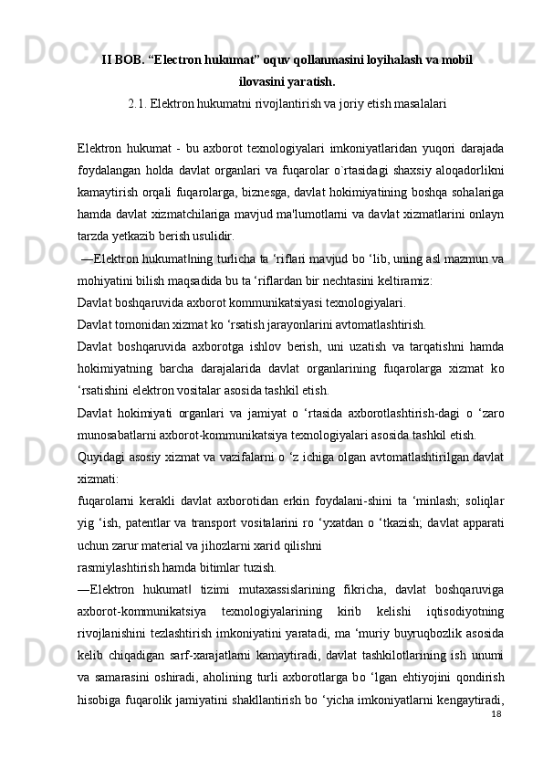 II BOB. “Electron hukumat” oquv qollanmasini loyihalash va mobil
ilovasini yaratish.
2.1. Elektron hukumatni rivojlantirish va joriy etish masalalari
Elektron   hukumat   -   bu   axborot   texnologiyalari   imkoniyatlaridan   yuqori   darajada
foydalangan   holda   davlat   organlari   va   fuqarolar   o`rtasidagi   shaxsiy   aloqadorlikni
kamaytirish orqali fuqarolarga, biznesga, davlat hokimiyatining boshqa sohalariga
hamda davlat xizmatchilariga mavjud ma'lumotlarni va davlat xizmatlarini onlayn
tarzda yetkazib berish usulidir. 
 ―Elektron hukumat ning turlicha ta ‘riflari mavjud b‖ о  ‘lib, uning asl mazmun va
mohiyatini bilish maqsadida bu ta ‘riflardan bir nechtasini keltiramiz: 
Davlat boshqaruvida axborot kommunikatsiyasi texnologiyalari. 
Davlat tomonidan xizmat k о  ‘rsatish jarayonlarini avtomatlashtirish. 
Davlat   boshqaruvida   axborotga   ishlov   berish,   uni   uzatish   va   tarqatishni   hamda
hokimiyatning   barcha   darajalarida   davlat   organlarining   fuqarolarga   xizmat   k о
‘rsatishini elektron vositalar asosida tashkil etish. 
Davlat   hokimiyati   organlari   va   jamiyat   о   ‘rtasida   axborotlashtirish-dagi   о   ‘zaro
munosabatlarni axborot-kommunikatsiya texnologiyalari asosida tashkil etish. 
Quyidagi asosiy xizmat va vazifalarni   о   ‘z ichiga olgan avtomatlashtirilgan davlat
xizmati: 
fuqarolarni   kerakli   davlat   axborotidan   erkin   foydalani-shini   ta   ‘minlash;   soliqlar
yig  ‘ish,   patentlar   va  transport  vositalarini  r о   ‘yxatdan   о   ‘tkazish;   davlat  apparati
uchun zarur material va jihozlarni xarid qilishni 
rasmiylashtirish hamda bitimlar tuzish. 
―Elektron   hukumat   tizimi   mutaxassislarining   fikricha,   davlat   boshqaruviga
‖
axborot-kommunikatsiya   texnologiyalarining   kirib   kelishi   iqtisodiyotning
rivojlanishini  tezlashtirish imkoniyatini yaratadi, ma ‘muriy buyruqbozlik asosida
kelib   chiqadigan   sarf-xarajatlarni   kamaytiradi,   davlat   tashkilotlarining   ish   unumi
va   samarasini   oshiradi,   aholining   turli   axborotlarga   b о   ‘lgan   ehtiyojini   qondirish
hisobiga fuqarolik jamiyatini shakllantirish b о   ‘yicha imkoniyatlarni kengaytiradi,
18
  