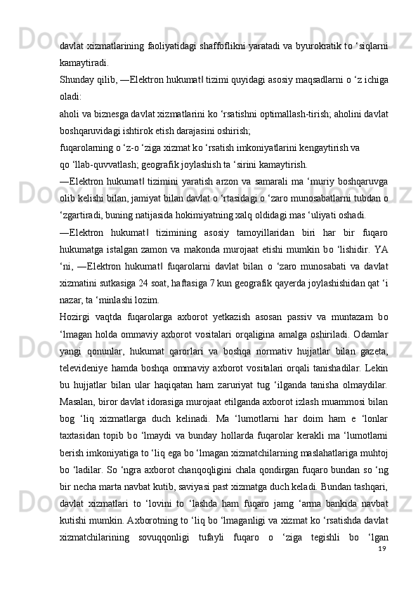 davlat xizmatlarining faoliyatidagi shaffoflikni yaratadi va byurokratik t о   ‘siqlarni
kamaytiradi. 
Shunday qilib, ―Elektron hukumat  tizimi quyidagi asosiy maqsadlarni ‖ о  ‘z ichiga
oladi: 
aholi va biznesga davlat xizmatlarini k о  ‘rsatishni optimallash-tirish; aholini davlat
boshqaruvidagi ishtirok etish darajasini oshirish; 
fuqarolarning  о  ‘z- о  ‘ziga xizmat k о  ‘rsatish imkoniyatlarini kengaytirish va 
q о  ‘llab-quvvatlash; geografik joylashish ta ‘sirini kamaytirish. 
―Elektron   hukumat   tizimini   yaratish   arzon   va   samarali   ma   ‘muriy   boshqaruvga	
‖
olib kelishi bilan, jamiyat bilan davlat  о  ‘rtasidagi  о  ‘zaro munosabatlarni tubdan  о
‘zgartiradi, buning natijasida hokimiyatning xalq oldidagi mas ‘uliyati oshadi. 
―Elektron   hukumat   tizimining   asosiy   tamoyillaridan   biri   har   bir   fuqaro
‖
hukumatga   istalgan   zamon   va   makonda   murojaat   etishi   mumkin   b о   ‘lishidir.   YA
‘ni,   ―Elektron   hukumat   fuqarolarni   davlat   bilan  	
‖ о   ‘zaro   munosabati   va   davlat
xizmatini sutkasiga 24 soat, haftasiga 7 kun geografik qayerda joylashishidan qat ‘i
nazar, ta ‘minlashi lozim. 
Hozirgi   vaqtda   fuqarolarga   axborot   yetkazish   asosan   passiv   va   muntazam   b о
‘lmagan   holda   ommaviy   axborot   vositalari   orqaligina   amalga   oshiriladi.  Odamlar
yangi   qonunlar,   hukumat   qarorlari   va   boshqa   normativ   hujjatlar   bilan   gazeta,
televideniye   hamda  boshqa   ommaviy   axborot   vositalari   orqali   tanishadilar.   Lekin
bu   hujjatlar   bilan   ular   haqiqatan   ham   zaruriyat   tug   ‘ilganda   tanisha   olmaydilar.
Masalan, biror davlat idorasiga murojaat etilganda axborot izlash muammosi bilan
bog   ‘liq   xizmatlarga   duch   kelinadi.   Ma   ‘lumotlarni   har   doim   ham   e   ‘lonlar
taxtasidan   topib   b о   ‘lmaydi   va   bunday   hollarda   fuqarolar   kerakli   ma   ‘lumotlarni
berish imkoniyatiga t о  ‘liq ega b о  ‘lmagan xizmatchilarning maslahatlariga muhtoj
b о   ‘ladilar. S о   ‘ngra axborot chanqoqligini chala qondirgan fuqaro bundan s о   ‘ng
bir necha marta navbat kutib, saviyasi past xizmatga duch keladi. Bundan tashqari,
davlat   xizmatlari   t о   ‘lovini   t о   ‘lashda   ham   fuqaro   jamg   ‘arma   bankida   navbat
kutishi mumkin. Axborotning t о  ‘liq b о  ‘lmaganligi va xizmat k о  ‘rsatishda davlat
xizmatchilarining   sovuqqonligi   tufayli   fuqaro   о   ‘ziga   tegishli   b о   ‘lgan
19
  