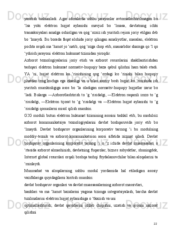 yaratish   tushuniladi.   Agar   idoralarda   ushbu   jarayonlar   avtomatlashtirilmagan   b о
‘lsa   yoki   elektron   hujjat   aylanishi   mavjud   b о   ‘lmasa,   davlatning   ichki
transaksiyalari amalga oshirilgan va qog ‘ozsiz ish yuritish rejimi joriy etilgan deb
b о   ‘lmaydi. Bu borada faqat  alohida joriy qilingan amaliyotlar, masalan, elektron
pochta orqali ma ‘lumot j о  ‘natib, qog ‘ozga chop etib, mansabdor shaxsga q о  ‘l q о
‘ydirish jarayoni elektron hukumat tizimidan yiroqdir. 
Axborot   texnologiyalarini   joriy   etish   va   axborot   resurslarini   shakllantirishdan
tashqari   elektron   hukumat   normativ-huquqiy   baza   qabul   qilishni   ham   talab   etadi.
YA   ‘ni,   hujjat   elektron   k о   ‘rinishining   qog   ‘ozdagi   k о   ‘rinishi   bilan   huquqiy
jihatdan   teng   kuchga   ega   ekanligi   va   u   bilan   asosiy   bosh   hujjat   k о   ‘rinishida   ish
yuritish   mumkinligiga   asos   b о   ‘la   oladigan   normativ-huquqiy   hujjatlar   zarur   b о
‘ladi.  Bularga   ―Axborotlashtirish   t о   ‘g  ‘risida gi,  ―Elektron  raqamli  imzo  t‖ о   ‘g
‘risida gi,   ―Elektron   tijorat   t	
‖ о   ‘g   ‘risida gi   va   ―Elektron   hujjat   aylanishi   t	‖ о   ‘g
‘risida gi qonunlarni misol qilish mumkin. 	
‖
G2G  moduli   butun  elektron  hukumat  tizimining  asosini  tashkil  etib,  bu  modulsiz
axborot   kommunikatsiya   texnologiyalarini   davlat   boshqaruvida   joriy   etib   b о
‘lmaydi.   Davlat   boshqaruv   organlarining   korporativ   tarmog   ‘i   bu   modulning
moddiy-texnik   va   axborot-kommunikatsion   asosi   sifatida   xizmat   qiladi.   Davlat
boshqaruv   organlarining   korporativ   tarmog   ‘i   о   ‘z   ichida   davlat   muassasalari   о
‘rtasida axborot almashinish, davlatning fuqarolar, biznes subyektlar, shuningdek,
Internet global resurslari orqali boshqa tashqi foydalanuvchilar bilan aloqalarini ta
‘minlaydi. 
Munosabat   va   aloqalarning   ushbu   modul   yordamida   hal   etiladigan   asosiy
vazifalariga quyidagilarni kiritish mumkin: 
davlat boshqaruv organlari va davlat muassasalarining axborot massivlari, 
banklari   va   ma   ‘lumot   bazalarini   yagona   tizimga   integratsiyalash;   barcha   davlat
tuzilmalarini elektron hujjat aylanishiga  о  ‘tkazish va uni 
optimallashtirish;   davlat   qarorlarini   ishlab   chiqishni,   uzatish   va   ijrosini   nazorat
qilishni 
22
  