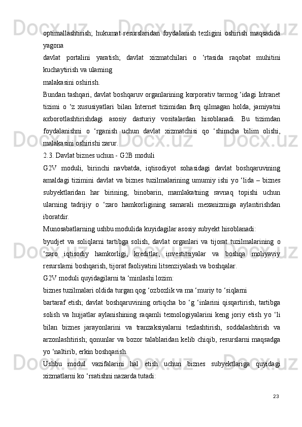 optimallashtirish;   hukumat   resurslaridan   foydalanish   tezligini   oshirish   maqsadida
yagona 
davlat   portalini   yaratish;   davlat   xizmatchilari   о   ‘rtasida   raqobat   muhitini
kuchaytirish va ularning 
malakasini oshirish. 
Bundan tashqari, davlat boshqaruv organlarining korporativ tarmog ‘idagi Intranet
tizimi   о   ‘z   xususiyatlari   bilan   Internet   tizimidan   farq   qilmagan   holda,   jamiyatni
axborotlashtirishdagi   asosiy   dasturiy   vositalardan   hisoblanadi.   Bu   tizimdan
foydalanishni   о   ‘rganish   uchun   davlat   xizmatchisi   q о   ‘shimcha   bilim   olishi,
malakasini oshirishi zarur. 
2.3. Davlat biznes uchun - G2B moduli 
G2V   moduli,   birinchi   navbatda,   iqtisodiyot   sohasidagi   davlat   boshqaruvining
amaldagi   tizimini   davlat  va  biznes  tuzilmalarining umumiy  ishi  y о   ‘lida –  biznes
subyektlaridan   har   birining,   binobarin,   mamlakatning   ravnaq   topishi   uchun
ularning   tadrijiy   о   ‘zaro   hamkorligining   samarali   mexanizmiga   aylantirishdan
iboratdir. 
Munosabatlarning ushbu modulida kuyidagilar asosiy subyekt hisoblanadi: 
byudjet   va   soliqlarni   tartibga   solish,   davlat   organlari   va   tijorat   tuzilmalarining   о
‘zaro   iqtisodiy   hamkorligi,   kreditlar,   investitsiyalar   va   boshqa   moliyaviy
resurslarni boshqarish, tijorat faoliyatini litsenziyalash va boshqalar. 
G2V moduli quyidagilarni ta ‘minlashi lozim: 
biznes tuzilmalari oldida turgan qog ‘ozbozlik va ma ‘muriy t о  ‘siqlarni 
bartaraf   etish;   davlat   boshqaruvining   ortiqcha   b о   ‘g   ‘inlarini   qisqartirish,   tartibga
solish   va   hujjatlar   aylanishining   raqamli   texnologiyalarini   keng   joriy   etish   y о   ‘li
bilan   biznes   jarayonlarini   va   tranzaksiyalarni   tezlashtirish,   soddalashtirish   va
arzonlashtirish;  qonunlar  va bozor  talablaridan kelib chiqib, resurslarni maqsadga
y о  ‘naltirib, erkin boshqarish. 
Ushbu   modul   vazifalarini   hal   etish   uchun   biznes   subyektlariga   quyidagi
xizmatlarni k о  ‘rsatishni nazarda tutadi: 
23
  