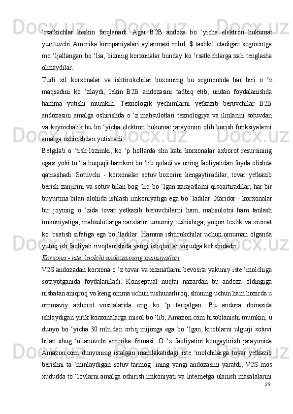 ‘rsatkichlar   keskin   farqlanadi.   Agar   B2B   andoza   b о   ‘yicha   elektron   hukumat
yurituvchi   Amerika   kompaniyalari   aylanmasi   mlrd.   $   tashkil   etadigan   segmentga
m о   ‘ljallangan b о   ‘lsa, bizning korxonalar bunday k о   ‘rsatkichlarga xali tenglasha
olmaydilar. 
Turli   xil   korxonalar   va   ishtirokchilar   bozorning   bu   segmentida   har   biri   о   ‘z
maqsadini   k о   ‘zlaydi,   lekin   B2B   andozasini   tadbiq   etib,   undan   foydalanishda
hamma   yutishi   mumkin.   Texnologik   yechimlarni   yetkazib   beruvchilar   B2B
andozasini  amalga oshirishda   о   ‘z mahsulotlari texnologiya va ilmlarini sotuvdan
va keyinchalik bu b о   ‘yicha elektron hukumat jarayonini olib borish funksiyalarni
amalga oshirishdan yutishadi. 
Belgilab   о   ‘tish   lozimki,   k о   ‘p   hollarda   shu   kabi   korxonalar   axborot   resursining
egasi yoki t о  ‘la huquqli hamkori b о  ‘lib qoladi va uning faoliyatidan foyda olishda
qatnashadi.   Sotuvchi   -   korxonalar   sotuv   bozorini   kengaytiradilar,   tovar   yetkazib
berish zanjirini va sotuv bilan bog ‘liq b о   ‘lgan xarajatlarni qisqartiradilar, har bir
buyurtma bilan alohida ishlash imkoniyatiga ega b о   ‘ladilar. Xaridor - korxonalar
bir   joyning   о   ‘zida   tovar   yetkazib   beruvchilarni   ham,   mahsulotni   ham   tanlash
imkoniyatiga, mahsulotlarga narxlarni umumiy tushishiga, yuqori tezlik va xizmat
k о   ‘rsatish sifatiga ega b о   ‘ladilar. Hamma ishtirokchilar uchun umuman olganda
yutuq ish faoliyati rivojlanishida yangi istiqbollar vujudga kelishidadir. 
Korxona - iste ‘molchi andozasining xususiyatlari . 
V2S andozadan korxona  о  ‘z tovar va xizmatlarni bevosita yakuniy iste ‘molchiga
sotayotganida   foydalaniladi.   Konseptual   nuqtai   nazardan   bu   andoza   oldingiga
nisbatan aniqroq va keng omma uchun tushunarliroq, shuning uchun ham hozirda u
ommaviy   axborot   vositalarida   eng   k о   ‘p   tarqalgan.   Bu   andoza   doirasida
ishlaydigan yirik korxonalarga misol b о  ‘lib, Amazon.com hisoblanishi mumkin, u
dunyo  b о   ‘yicha   30  mln.dan   ortiq   mijozga   ega   b о   ‘lgan,  kitoblarni   ulgurji   sotuvi
bilan   shug   ‘ullanuvchi   amerika   firmasi.   О   ‘z   faoliyatini   kengaytirish   jarayonida
Amazon.com   dunyoning   istalgan   mamlakatidagi   iste   ‘molchilarga   tovar   yetkazib
berishni   ta   ‘minlaydigan   sotuv   tarmog   ‘ining   yangi   andozasini   yaratdi,   V2S   mos
xududda t о  ‘lovlarni amalga oshirish imkoniyati va Internetga ulanish masalalarini
29
  