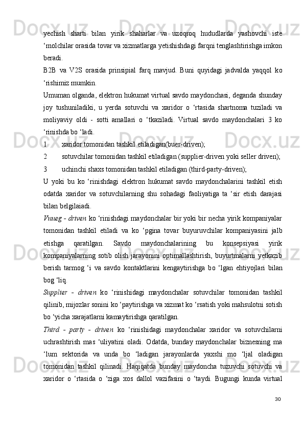 yechish   sharti   bilan   yirik   shaharlar   va   uzoqroq   hududlarda   yashovchi   iste
‘molchilar orasida tovar va xizmatlarga yetishishdagi farqni tenglashtirishga imkon
beradi. 
B2B   va   V2S   orasida   prinsipial   farq   mavjud.   Buni   quyidagi   jadvalda   yaqqol   k о
‘rishimiz mumkin. 
Umuman olganda, elektron hukumat virtual savdo maydonchasi, deganda shunday
joy   tushuniladiki,   u   yerda   sotuvchi   va   xaridor   о   ‘rtasida   shartnoma   tuziladi   va
moliyaviy   oldi   -   sotti   amallari   о   ‘tkaziladi.   Virtual   savdo   maydonchalari   3   kо
‘rinishda bо ‘ladi. 
1 xaridor tomonidan tashkil etiladigan(buer-driven); 
2 sotuvchilar tomonidan tashkil etiladigan (supplier-driven yoki seller driven);
3 uchinchi shaxs tomonidan tashkil etiladigan (third-party-driven); 
U   yoki   bu   k о   ‘rinishdagi   elektron   hukumat   savdo   maydonchalarini   tashkil   etish
odatda   xaridor   va   sotuvchilarning   shu   sohadagi   faoliyatiga   ta   ‘sir   etish   darajasi
bilan belgilaiadi. 
Vuueg - driven  k о  ‘rinishdagi maydonchalar bir yoki bir necha yirik kompaniyalar
tomonidan   tashkil   etiladi   va   k о   ‘pgina   tovar   buyuruvchilar   kompaniyasini   jalb
etishga   qaratilgan.   Savdo   maydonchalarining   bu   konsepsiyasi   yirik
kompaniyalarning  sotib  olish  jarayonini   optimallashtirish,  buyurtmalarni  yetkazib
berish   tarmog   ‘i   va   savdo   kontaktlarini   kengaytirishga   b о   ‘lgan   ehtiyojlari   bilan
bog ‘liq. 
Supplier   -   driven   k о   ‘rinishidagi   maydonchalar   sotuvchilar   tomonidan   tashkil
qilinib, mijozlar sonini k о  ‘paytirishga va xizmat k о  ‘rsatish yoki mahsulotni sotish
b о  ‘yicha xarajatlarni kamaytirishga qaratilgan. 
Third   -   party   -   driven   k о   ‘rinishidagi   maydonchalar   xaridor   va   sotuvchilarni
uchrashtirish   mas   ‘uliyatini   oladi.   Odatda,   bunday   maydonchalar   biznesning   ma
‘lum   sektorida   va   unda   b о   ‘ladigan   jarayonlarda   yaxshi   m о   ‘ljal   oladigan
tomonidan   tashkil   qilinadi.   Haqiqatda   bunday   maydoncha   tuzuvchi   sotuvchi   va
xaridor   о   ‘rtasida   о   ‘ziga   xos   dallol   vazifasini   о   ‘taydi.   Bugungi   kunda   virtual
30
  