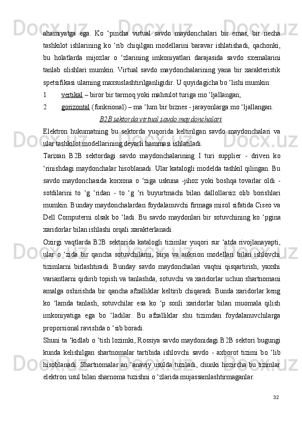 ahamiyatga   ega.   K о   ‘pincha   virtual   savdo   maydonchalari   bir   emas,   bir   necha
tashkilot   ishlarining   k о   ‘rib   chiqilgan   modellarini   baravar   ishlatishadi,   qachonki,
bu   holatlarda   mijozlar   о   ‘zlarining   imkoniyatlari   darajasida   savdo   sxemalarini
tanlab   olishlari   mumkin.   Virtual   savdo   maydonchalarining   yana   bir   xarakteristik
spetsifikasi ularning maxsuslashtirilganligidir. U quyidagicha b о  ‘lishi mumkin: 
1 vertikal     – biror bir tarmoq yoki mahsulot turiga m о  ‘ljallangan; 
2 gorizontal     (funksional) – ma ‘lum bir biznes - jarayonlarga m о  ‘ljallangan. 
B2B sektorda virtual savdo maydonchalari .
Elektron   hukumatning   bu   sektorda   yuqorida   keltirilgan   savdo   maydonchalari   va
ular tashkilot modellarining deyarli hammasi ishlatiladi. 
Tarixan   B2B   sektordagi   savdo   maydonchalarining   I   turi   supplier   -   driven   k о
‘rinishdagi maydonchalar hisoblanadi. Ular katalogli modelda tashkil qilingan. Bu
savdo   maydonchasida   korxona   о   ‘ziga   uskuna   -jihoz   yoki   boshqa   tovarlar   oldi   -
sotdilarini   t о   ‘g   ‘ridan   -   t о   ‘g   ‘ri   buyurtmachi   bilan   dallollarsiz   olib   borishlari
mumkin. Bunday maydonchalardan foydalanuvchi firmaga misol sifatida Ciseo va
Dell Computerni  olsak b о   ‘ladi. Bu savdo maydonlari  bir  sotuvchining k о   ‘pgina
xaridorlar bilan ishlashi orqali xarakterlanadi. 
Oxirgi   vaqtlarda   B2B   sektorida   katalogli   tizimlar   yuqori   sur   ‘atda   rivojlanayapti,
ular   о   ‘zida   bir   qancha   sotuvchilarni,   birja   va   auksion   modellari   bilan   ishlovchi
tizimlarni   birlashtiradi.   Bunday   savdo   maydonchalari   vaqtni   qisqartirish,   yaxshi
variantlarni qidirib topish va tanlashda, sotuvchi  va xaridorlar uchun shartnomani
amalga oshirishda bir qancha afzalliklar keltirib chiqaradi. Bunda xaridorlar keng
k о   ‘lamda   tanlash,   sotuvchilar   esa   k о   ‘p   sonli   xaridorlar   bilan   muomala   qilish
imkoniyatiga   ega   b о   ‘ladilar.   Bu   afzalliklar   shu   tizimdan   foydalanuvchilarga
proporsional ravishda  о  ‘sib boradi. 
Shuni ta ‘kidlab   о   ‘tish lozimki, Rossiya savdo maydonidagi B2B sektori bugungi
kunda   kelishilgan   shartnomalar   tartibida   ishlovchi   savdo   -   axborot   tizimi   b о   ‘lib
hisoblanadi. Shartnomalar an ‘anaviy usulda tuziladi, chunki hozircha bu tizimlar
elektron usul bilan sharnoma tuzishni  о  ‘zlarida mujassamlashtirmaganlar. 
32
  