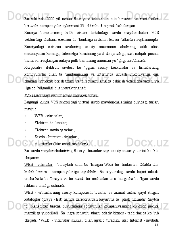 Bu   sektorda   2000   yil   uchun   Rossiyada   izlanishlar   olib   boruvchi   va   maslahatlar
beruvchi kompaniyalar aylanmasi 25 - 45 mln. $ hajmda baholangan. 
Rossiya   bozorlarining   B2B   sektori   tarkibidagi   savdo   maydonchalari   V2S
sektoridagi chakana elektron d о  ‘konlarga nisbatan tez sur ‘atlarda rivojlanmoqda.
Rossiyadagi   elektron   savdoning   asosiy   muammosi   aholining   sotib   olish
imkoniyatini   kamligi,   Internetga   kirishning   past   darajadaligi,   sust   natijali   pochta
tizimi va rivojlangan onlayn pulli tizimining umuman y о  ‘qligi hisoblanadi. 
Korporativ   elektron   savdosi   k о   ‘pgina   asosiy   korxonalar   va   firmalarning
kompyuterlar   bilan   ta   ‘minlanganligi   va   Internetda   ishlash   imkoniyatiga   ega
ekanligi, yetkazib berish tizimi va t о  ‘lovlarni amalga oshirish yetarlicha yaxshi y о
‘lga q о  ‘yilganligi bilan xarakterlanadi. 
V2S sektoridagi virtual savdo maydonchalari.  
Bugungi kunda V2S sektoridagi virtual savdo maydonchalarining quyidagi turlari
mavjud: 
• WEB - vitrinalar; 
• Elektron dо ‘konlar; 
• Elektron savdo qatorlari; 
• Savdo - Internet - tizimlari; 
• Auksionlar (kim oshdi savdolari). 
Bu  savdo   maydonchalarining  Rossiya  bozorlaridagi   asosiy   xususiyatlarini  kо  ‘rib
chiqamiz: 
WEB   -   vitrinalar   –   bu   aytarli   katta   b о   ‘lmagan   WEB   b о   ‘limlaridir.   Odatda   ular
kichik   biznes   -   kompaniyalariga   tegishlidir.   Bu   saytlardagi   savdo   hajmi   odatda
uncha katta b о   ‘lmaydi va bir kunda bir nechtadan to   о   ‘ntagacha b о   ‘lgan savdo
ishlarini amalga oshiradi. 
WEB   -   vitrinalarning   asosiy   komponenti   tovarlar   va   xizmat   turlari   qayd   etilgan
kataloglar  (prays -  list)  hamda xaridorlardan buyurtma t о   ‘plash  tizimidir. Saytda
t о   ‘planadigan   barcha   buyurtmalar   sotuvchilar   kompaniyasining   elektron   pochta
manziliga yuboriladi. S о   ‘ngra sotuvchi  ularni  odatiy biznes - tadbirlarida k о   ‘rib
chiqadi.   "WEB   -   vitrinalar   shunisi   bilan   ajralib   turadiki,   ular   Internet   -savdoda
33