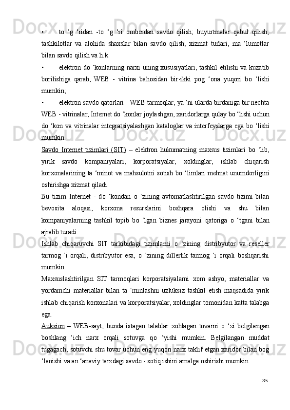 • t о   ‘g   ‘ridan   -t о   ‘g   ‘ri   ombordan   savdo   qilish;   buyurtmalar   qabul   qilish;
tashkilotlar   va   alohida   shaxslar   bilan   savdo   qilish;   xizmat   turlari,   ma   ‘lumotlar
bilan savdo qilish va h.k. 
• elektron d о   ‘konlarning narxi uning xususiyatlari, tashkil etilishi va kuzatib
borilishiga   qarab,   WEB   -   vitrina   bahosidan   bir-ikki   pog   ‘ona   yuqori   b о   ‘lishi
mumkin; 
• elektron savdo qatorlari - WEB tarmoqlar, ya ‘ni ularda birdaniga bir nechta
WEB - vitrinalar, Internet d о  ‘konlar joylashgan, xaridorlarga qulay b о  ‘lishi uchun
d о   ‘kon va vitrinalar integratsiyalashgan  kataloglar va interfeyslarga ega b о   ‘lishi
mumkin. 
Savdo   Internet   tizimlari   (SIT)   –   elektron   hukumatning   maxsus   tizimlari   b о   ‘lib,
yirik   savdo   kompaniyalari,   korporatsiyalar,   xoldinglar,   ishlab   chiqarish
korxonalarining  ta  ‘minot  va   mahsulotni   sotish   b о   ‘limlari   mehnat   unumdorligini
oshirishga xizmat qiladi. 
Bu   tizim   Internet   -   d о   ‘kondan   о   ‘zining   avtomatlashtirilgan   savdo   tizimi   bilan
bevosita   aloqasi,   korxona   resurslarini   boshqara   olishi   va   shu   bilan
kompaniyalarning   tashkil   topib   b о   ‘lgan   biznes   jarayoni   qatoriga   о   ‘tgani   bilan
ajralib turadi. 
Ishlab   chiqaruvchi   SIT   tarkibidagi   tizimlarni   о   ‘zining   distribyutor   va   reseller
tarmog   ‘i   orqali,   distribyutor   esa,   о   ‘zining   dillerlik   tarmog   ‘i   orqali   boshqarishi
mumkin. 
Maxsuslashtirilgan   SIT   tarmoqlari   korporatsiyalarni   xom   ashyo,   materiallar   va
yordamchi   materiallar   bilan   ta   ‘minlashni   uzluksiz   tashkil   etish   maqsadida   yirik
ishlab chiqarish korxonalari va korporatsiyalar, xoldinglar tomonidan katta talabga
ega. 
Auksion   –   WEB-sayt,   bunda   istagan   talablar   xohlagan   tovarni   о   ‘zi   belgilangan
boshlang   ‘ich   narx   orqali   sotuvga   q о   ‘yishi   mumkin.   Belgilangan   muddat
tugagach, sotuvchi shu tovar uchun eng yuqori narx taklif etgan xaridor bilan bog
‘lanishi va an ‘anaviy tarzdagi savdo - sotiq ishini amalga oshirishi mumkin. 
35
  