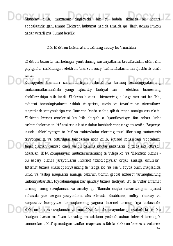Shunday   qilib,   muxtaram   tinglovchi,   biz   bu   bobda   sizlarga   bir   nechta
soddalashtirilgan, ammo Elektron hukumat  haqida amalda q о   ‘llash uchun imkon
qadar yetarli ma ‘lumot berdik. 
 
2.5. Elektron hukumat modelining asosiy k о  ‘rinishlari
 
Elektron bozorda marketingni  yuritishning xususiyatlarini  tavsiflashdan oldin shu
paytgacha   shakllangan   elektron   biznes   asosiy   tushunchalarini   aniqlashtirib   olish
zarur. 
Kompyuter   tizimlari   samaradorligini   oshirish   va   tarmoq   texnologiyalarining
mukammallashtirilishi   yangi   iqtisodiy   faoliyat   turi   -   elektron   biznesning
shakllanishiga   olib   keldi.   Elektron   biznes   -   biznesning   о   ‘ziga   xos   turi   b о   ‘lib,
axborot   texnologiyalarini   ishlab   chiqarish,   savdo   va   tovarlar   va   xizmatlarni
taqsimlash jarayonlariga ma ‘lum ma ‘noda tadbiq qilish orqali amalga oshiriladi.
Elektron   biznes   asoslarini   k о   ‘rib   chiqish   о   ‘rganilayotgan   fan   sohasi   kalit
tushunchalar va ta ‘riflarni shakllantirishdan boshlash maqsadga muvofiq. Bugungi
kunda   ishlatilayotgan   ta   ‘rif   va   traktovkalar   ularning   mualliflarining   mutaxassis
tayyorgarligi   va   orttirilgan   tajribasiga   mos   kelib,   iqtisod   sohasidagi   voqealarni
faqat   qisman   qamrab   oladi   va   bir   qancha   nuqtai   nazarlarni   о   ‘zida   aks   ettiradi.
Masalan, IBM kompaniyasi mutaxassislarining ta ‘rifiga k о   ‘ra "Elektron biznes -
bu   asosiy   biznes   jarayonlarni   Internet   texnologiyalar   orqali   amalga   oshirish".
Internet   biznes   ensiklopediyasining   ta   ‘rifiga   k о   ‘ra   esa   u   foyda   olish   maqsadida
ichki   va   tashqi   aloqalarni   amalga   oshirish   uchun   global   axborot   tarmoqlarining
imkoniyatlaridan foydalanadigan har qanday biznes faoliyat. Bu ta ‘riflar Internet
tarmog   ‘ining   rivojlanishi   va   amaliy   q о   ‘llanishi   nuqtai   nazaridangina   iqtisod
sohasida   yuz   bergan   jarayonlarni   aks   ettiradi.   Shubhasiz,   milliy,   shaxsiy   va
korporativ   kompyuter   tarmoqlarining   yagona   Internet   tarmog   ‘iga   birlashishi
elektron   biznes   rivojlanishi   va   mustahkamlanishi   jarayonlariga   sezilarli   ta   ‘sir   k о
‘rsatgan.   Lekin   ma   ‘lum   doiradagi   masalalarni   yechish   uchun   Internet   tarmog   ‘i
tomonidan  taklif   qilinadigan   usullar   majmuasi   sifatida   elektron  biznes   savollarini
36