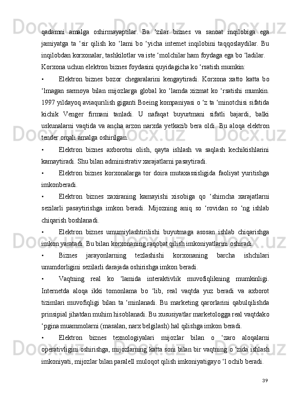 qadamni   amalga   oshirmayaptilar.   Ba   ‘zilar   biznes   va   sanoat   inqilobiga   ega
jamiyatga   ta   ‘sir   qilish   k о   ‘lami   b о   ‘yicha   internet   inqilobini   taqqoslaydilar.   Bu
inqilobdan korxonalar, tashkilotlar va iste ‘molchilar ham foydaga ega b о  ‘ladilar. 
Korxona uchun elektron biznes foydasini quyidagicha k о  ‘rsatish mumkin: 
• Elektron   biznes   bozor   chegaralarini   kengaytiradi.   Korxona   xatto   katta   b о
‘lmagan   sarmoya   bilan   mijozlarga   global   k о   ‘lamda   xizmat   k о   ‘rsatishi   mumkin.
1997 yildayoq aviaqurilish giganti Boeing kompaniyasi  о  ‘z ta ‘minotchisi sifatida
kichik   Venger   firmani   tanladi.   U   nafaqat   buyurtmani   sifatli   bajardi,   balki
uskunalarni   vaqtida   va   ancha   arzon   narxda   yetkazib   bera   oldi.   Bu   aloqa   elektron
tender orqali amalga oshirilgan. 
• Elektron   biznes   axborotni   olish,   qayta   ishlash   va   saqlash   kechikishlarini
kamaytiradi.  Shu bilan administrativ xarajatlarni pasaytiradi. 
• Elektron   biznes   korxonalarga   tor   doira   mutaxassisligida   faoliyat   yuritishga
imkonberadi. 
• Elektron   biznes   zaxiraning   kamayishi   xisobiga   q о   ‘shimcha   xarajatlarni
sezilarli   pasaytirishga   imkon   beradi.   Mijozning   aniq   sо   ‘rovidan   sо   ‘ng   ishlab
chiqarish boshlanadi. 
• Elektron   biznes   umumiylashtirilishi   buyutmaga   asosan   ishlab   chiqarishga
imkon yaratadi. Bu bilan korxonaning raqobat qilish imkoniyatlarini oshiradi. 
• Biznes   jarayonlarning   tezlashishi   korxonaning   barcha   ishchilari
unumdorligini sezilarli darajada oshirishga imkon beradi. 
• Vaqtning   real   k о   ‘lamida   interaktivlik   muvofiqlikning   mumkinligi.
Internetda   aloqa   ikki   tomonlama   b о   ‘lib,   real   vaqtda   yuz   beradi   va   axborot
tizimlari   muvofiqligi   bilan   ta   ‘minlanadi.   Bu   marketing   qarorlarini   qabulqilishda
prinsipial jihatdan muhim hisoblanadi. Bu xususiyatlar marketologga real vaqtdak о
‘pgina muammolarni (masalan, narx belgilash) hal qilishga imkon beradi. 
• Elektron   biznes   texnologiyalari   mijozlar   bilan   о   ‘zaro   aloqalarni
operativligini oshirishga, mijozlarning katta soni bilan bir vaqtning  о  ‘zida ishlash
imkoniyati, mijozlar bilan paralell muloqot qilish imkoniyatigay о  ‘l ochib beradi. 
39