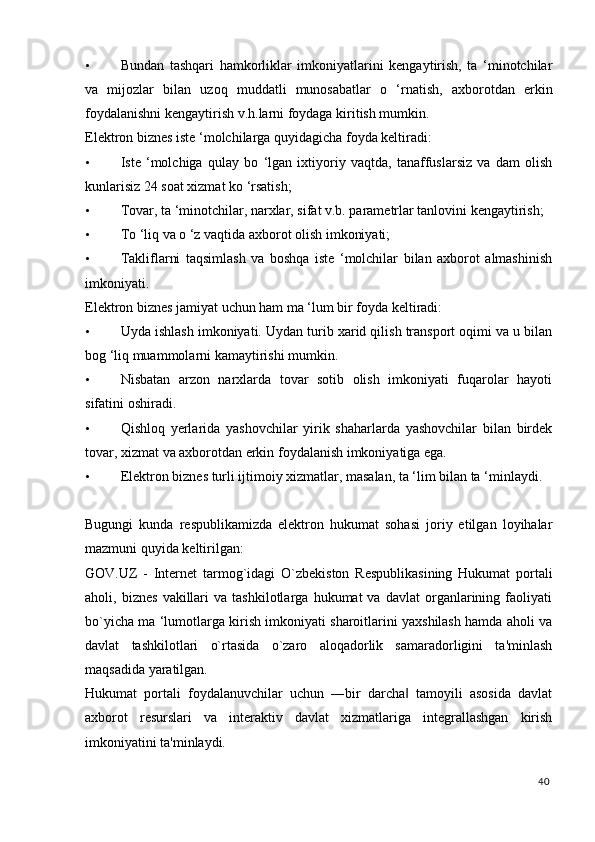 • Bundan   tashqari   hamkorliklar   imkoniyatlarini   kengaytirish,   ta   ‘minotchilar
va   mijozlar   bilan   uzoq   muddatli   munosabatlar   о   ‘rnatish,   axborotdan   erkin
foydalanishni kengaytirish v.h.larni foydaga kiritish mumkin. 
Elektron biznes iste ‘molchilarga quyidagicha foyda keltiradi: 
• Iste   ‘molchiga   qulay   b о   ‘lgan   ixtiyoriy   vaqtda,   tanaffuslarsiz   va   dam   olish
kunlarisiz 24 soat xizmat k о  ‘rsatish; 
• Tovar, ta ‘minotchilar, narxlar, sifat v.b. parametrlar tanlovini kengaytirish; 
• T о  ‘liq va  о  ‘z vaqtida axborot olish imkoniyati; 
• Takliflarni   taqsimlash   va   boshqa   iste   ‘molchilar   bilan   axborot   almashinish
imkoniyati. 
Elektron biznes jamiyat uchun ham ma ‘lum bir foyda keltiradi: 
• Uyda ishlash imkoniyati. Uydan turib xarid qilish transport oqimi va u bilan
bog ‘liq muammolarni kamaytirishi mumkin. 
• Nisbatan   arzon   narxlarda   tovar   sotib   olish   imkoniyati   fuqarolar   hayoti
sifatini oshiradi. 
• Qishloq   yerlarida   yashovchilar   yirik   shaharlarda   yashovchilar   bilan   birdek
tovar, xizmat va axborotdan erkin foydalanish imkoniyatiga ega. 
• Elektron biznes turli ijtimoiy xizmatlar, masalan, ta ‘lim bilan ta ‘minlaydi. 
 
Bugungi   kunda   respublikamizda   elektron   hukumat   sohasi   joriy   etilgan   loyihalar
mazmuni quyida keltirilgan: 
GOV.UZ   -   Internet   tarmog`idagi   O`zbekiston   Respublikasining   Hukumat   portali
aholi,  biznes   vakillari   va  tashkilotlarga   hukumat   va   davlat   organlarining   faoliyati
bo`yicha ma ‘lumotlarga kirish imkoniyati sharoitlarini yaxshilash hamda aholi va
davlat   tashkilotlari   o`rtasida   o`zaro   aloqadorlik   samaradorligini   ta'minlash
maqsadida yaratilgan. 
Hukumat   portali   foydalanuvchilar   uchun   ―bir   darcha   tamoyili   asosida   davlat‖
axborot   resurslari   va   interaktiv   davlat   xizmatlariga   integrallashgan   kirish
imkoniyatini ta'minlaydi. 
40
  