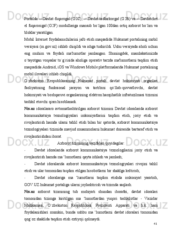 Portalda ―Davlat-fuqaroga  (G2C), ―Davlat-tadbirkorga  (G2B) va ―Davlatchet‖ ‖
el fuqarosiga  (G2F) modullariga mansub bo`lgan 100dan ortiq axborot bo`lim va	
‖
bloklar yaratilgan. 
Mobil Internet foydalanuchilarini jalb etish maqsadida Hukumat portalining mobil
versiyasi (m.gov.uz) ishlab chiqildi va ishga tushirildi. Ushu versiyada aholi uchun
eng   muhim   va   foydali   ma'lumotlar   jamlangan.   Shuningdek,   mamlakatimizda
o`tayotgan voqealar to`g`risida aholiga operativ tarzda ma'lumotlarni taqdim etish
maqsadida Android, iOS va Windows Mobile platformalarida Hukumat portalining
mobil ilovalari ishlab chiqildi. 
O`zbekiston   Respublikasining   Hukumat   portali   davlat   hokimiyati   organlari
faoliyatining   funksional   jarayon   va   tartibini   qo`llab-quvvatlovchi,   davlat
hokimiyati va boshqaruvi organlarining elektron hamjihatlik infratuzilmasi tizimini
tashkil etuvchi qism hisoblanadi. 
Nis.uz   idoralararo avtomatlashtirilgan axborot  tizimini  Davlat  idoralarida axborot
kommunikatsiya   texnologiyalari   imkoniyatlarini   taqdim   etish,   joriy   etish   va
rivojlantirish  hamda  ularni   tahlil   etish  bilan  bir   qatorda,   axborot  kommunikatsiya
texnologiyalari tizimida mavjud muammolarni hukumat doirasida bartaraf etish va
rivojlantirishdan iborat. 
Axborot tizimining vazifalari quyidagilar:
• Davlat   idoralarida   axborot   kommunikatsiya   texnologilarini   joriy   etish   va
rivojlantirish hamda ma ‘lumotlarni qayta ishlash va jamlash; 
• Davlat   idoralarida   axborot   kommunikatsiya   texnologiyalari   rivojini   tahlil
etish va ular tomonidan taqdim etilgan hisobotlarni bir shaklga keltirish; 
• Davlat   idoralariga   ma   ‘lumotlarni   taqdim   etishda   imkoniyat   yaratish,
GOV.UZ hukumat portaliga ularni joylashtirish va tizimda saqlash. 
Nis.uz   axborot   tizimining   tub   mohiyati   shundan   iboratki,   davlat   idoralari
tomonidan   tizimga   kiritilgan   ma   ‘lumotlardan   yuqori   tashkilotlar   -   Vazirlar
Mahkamasi,   O`zbekiston   Respublikasi   Prezidenti   Apparati   va   h.k.   ham
foydalanishlari   mumkin,   bunda   ushbu   ma   ‘lumotlarni   davlat   idoralari   tomonidan
qog`oz shaklida taqdim etish extiyoji qolmaydi. 
41