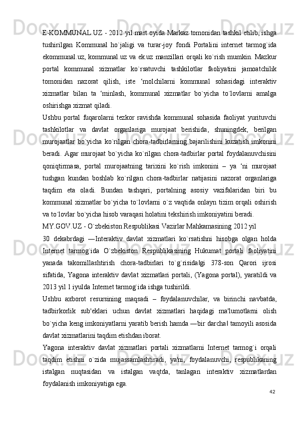 E-KOMMUNAL.UZ - 2012 yil mart oyida Markaz tomonidan tashkil etilib, ishga
tushirilgan   Kommunal   ho`jaligi   va   turar - joy   fondi   Portali n i   internet   tarmog`ida
ekommunal.uz, kommunal.uz va ek.uz manzillari  orqali  ko`rish mumkin. Mazkur
portal   kommunal   xizmatlar   ko`rsatuvchi   tashkilotlar   faoliyatini   jamoatchilik
tomonidan   nazorat   qilish,   iste   ‘molchilarni   kommunal   sohasidagi   interaktiv
xizmatlar   bilan   ta   ‘minlash,   kommunal   xizmatlar   bo`yicha   to`lovlarni   amalga
oshirishga xizmat qiladi. 
Ushbu   portal   fuqarolarni   tezkor   ravishda   kommunal   sohasida   faoliyat   yurituvchi
tashkilotlar   va   davlat   organlariga   murojaat   berishida,   shuningdek,   berilgan
murojaatlar   bo`yicha   ko`rilgan   chora-tadbirlarning   bajarilishini   kuzatish   imkonini
beradi.  Agar  murojaat  bo`yicha  ko`rilgan  chora-tadbirlar   portal  foydalanuvchisini
qoniqtirmasa,   portal   murojaatning   tarixini   ko`rish   imkonini   –   ya   ‘ni   murojaat
tushgan   kundan   boshlab   ko`rilgan   chora-tadbirlar   natijasini   nazorat   organlariga
taqdim   eta   oladi.   Bundan   tashqari,   portalning   asosiy   vazifalaridan   biri   bu
kommunal xizmatlar bo`yicha to`lovlarni o`z vaqtida onlayn tizim orqali oshirish
va to`lovlar bo`yicha hisob varaqasi holatini tekshirish imkoniyatini beradi. 
MY.GOV.UZ - O`zbekiston Respublikasi Vazirlar Mahkamasining 2012 yil 
30   dekabrdagi   ―Interaktiv   davlat   xizmatlari   ko`rsatishni   hisobga   olgan   holda
Internet   tarmog`ida   O`zbekiston   Respublikasining   Hukumat   portali   faoliyatini
yanada   takomillashtirish   chora-tadbirlari   to`g`risida gi   378-son   Qarori   ijrosi‖
sifatida,   Yagona   interaktiv   davlat   xizmatlari   portali ,   (Yagona   portal),   yaratildi   va
2013 yil 1 iyulda Internet tarmog`ida ishga tushirildi. 
Ushbu   axborot   resursining   maqsadi   –   foydalanuvchilar,   va   birinchi   navbatda,
tadbirkorlik   sub'eklari   uchun   davlat   xizmatlari   haqidagi   ma'lumotlarni   olish
bo`yicha keng imkoniyatlarni yaratib berish hamda ―bir darcha  tamoyili asosida	
‖
davlat xizmatlarini taqdim etishdan iborat. 
Yagona   interaktiv   davlat   xizmatlari   portali   xizmatlarni   Internet   tarmog`i   orqali
taqdim   etishni   o`zida   mujassamlashtiradi,   ya'ni,   foydalanuvchi,   respublikaning
istalgan   nuqtasidan   va   istalgan   vaqtda,   tanlagan   interaktiv   xizmatlardan
foydalanish imkoniyatiga ega. 
42
  