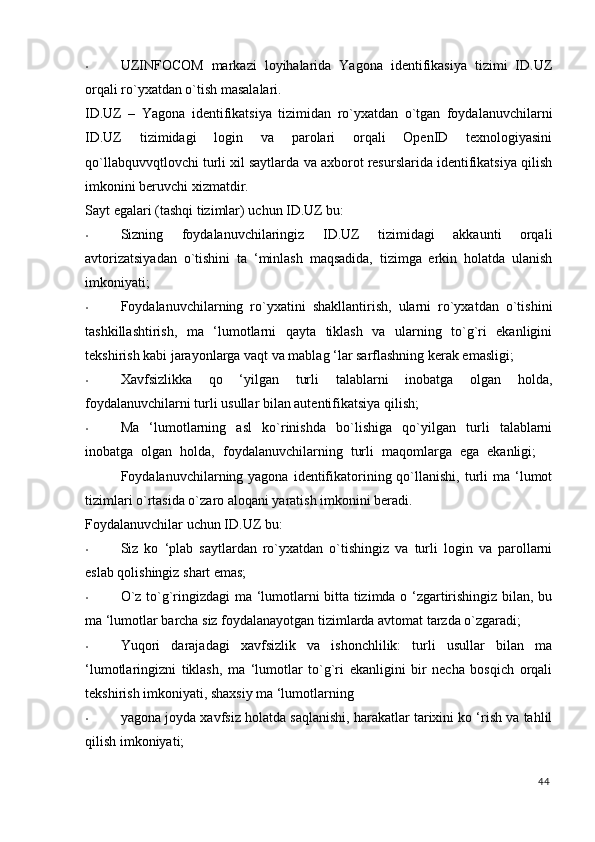 • UZINFOCOM   markazi   loyihalarida   Yagona   identifikasiya   tizimi   ID.UZ
orqali ro`yxatdan o`tish masalalari. 
ID.UZ   –   Yagona   identifikatsiya   tizimi d an   ro`yxatdan   o`tgan   foydalanuvchilarni
ID.UZ   tizimidagi   login   va   parolari   orqali   OpenID   texnologiyasini
qo`llabquvvqtlovchi turli xil saytlarda va axborot resurslarida identifikatsiya qilish
imkonini beruvchi xizmatdir. 
Sayt egalari (tashqi tizimlar) uchun ID.UZ bu: 
• Sizning   foydalanuvchilaringiz   ID.UZ   tizimidagi   akkaunti   orqali
avtorizatsiyadan   o`tishini   ta   ‘minlash   maqsadida,   tizimga   erkin   holatda   ulanish
imkoniyati; 
• Foydalanuvchilarning   ro`yxatini   shakllantirish,   ularni   ro`yxatdan   o`tishini
tashkillashtirish,   ma   ‘lumotlarni   qayta   tiklash   va   ularning   to`g`ri   ekanligini
tekshirish kabi jarayonlarga vaqt va mablag ‘lar sarflashning kerak emasligi; 
• Xavfsizlikka   qo   ‘yilgan   turli   talablarni   inobatga   olgan   holda,
foydalanuvchilarni turli usullar bilan autentifikatsiya qilish; 
• Ma   ‘lumotlarning   asl   ko`rinishda   bo`lishiga   qo`yilgan   turli   talablarni
inobatga   olgan   holda,   foydalanuvchilarning   turli   maqomlarga   ega   ekanligi;    
Foydalanuvchilarning yagona  identifikatorining qo`llanishi,  turli   ma ‘lumot
tizimlari o`rtasida o`zaro aloqani yaratish imkonini beradi. 
Foydalanuvchilar uchun ID.UZ bu: 
• Siz   ko   ‘plab   saytlardan   ro`yxatdan   o`tishingiz   va   turli   login   va   parollarni
eslab qolishingiz shart emas; 
• O`z to`g`ringizdagi ma ‘lumotlarni bitta tizimda o ‘zgartirishingiz bilan, bu
ma ‘lumotlar barcha siz foydalanayotgan tizimlarda avtomat tarzda o`zgaradi; 
• Yuqori   darajadagi   xavfsizlik   va   ishonchlilik:   turli   usullar   bilan   ma
‘lumotlaringizni   tiklash,   ma   ‘lumotlar   to`g`ri   ekanligini   bir   necha   bosqich   orqali
tekshirish imkoniyati, shaxsiy ma ‘lumotlarning 
• yagona joyda xavfsiz holatda saqlanishi, harakatlar tarixini ko ‘rish va tahlil
qilish imkoniyati; 
44