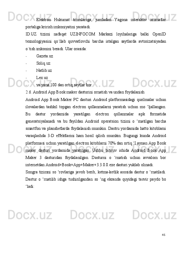 • Elektron   Hukumat   tizimlariga,   jumladan   Yagona   interaktiv   xizmatlar
portaliga krirish imkoniyatini yaratadi. 
ID.UZ   tizimi   nafaqat   UZINFOCOM   Markazi   loyihalariga   balki   OpenID
texnologiyasini   qo`llab   quvvatlovchi   barcha   istalgan   saytlarda   avtorizatsiyadan
o`tish imkonini beradi.  Ular orasida: 
• Gazeta.uz 
• Soliq.uz 
• Natlib.uz 
• Lex.uz 
• va yana 100 dan ortiq saytlar bor 
2.6. Android App Book maker dasturini ornatish va undan foydalanish 
Android   App   Book   Maker   PC   dasturi   Android   platformasidagi   qurilmalar   uchun
ilovalardan   tashkil   topgan   electron   qollanmalarni   yaratish   uchun   mo   ‘ljallangan.
Bu   dastur   yordamida   yaratilgan   electron   qollanmalar   apk   formatida
generatsiyalanadi   va   bu   fayildan   Android   operatsion   tizimi   o   ‘rnatilgan   barcha
smartfon va planshetlarda foydalanish mumkin. Dastru yordamida hatto kitoblarni
varaqlashda   3-D   effektlarini   ham   hosil   qilish   mumkin.   Bugungi   kunda   Android
platformasi uchun yaratilgan electron kitoblarni 70% dan ortiq ‘I aynan App Book
maker   dasturi   yordamida   yaratilgan.   Ushbu   bitiruv   ishida   Android   Book   App
Maker   3   dasturidan   foydalanilgan.   Dasturni   o   ‘rnatish   uchun   avvalom   bor
internetdan Android+Book+App+Maker+3.3.0.0.exe dasturi yuklab olinadi. 
Songra tizimni  so  ‘rovlariga  javob berib, ketma-ketlik asosida  dastur  o ‘rnatiladi.
Dastur   o   ‘rnatilib   ishga   tushirilgandan   so   ‘ng   ekranda   quyidagi   tasvir   paydo   bo
‘ladi: 
45