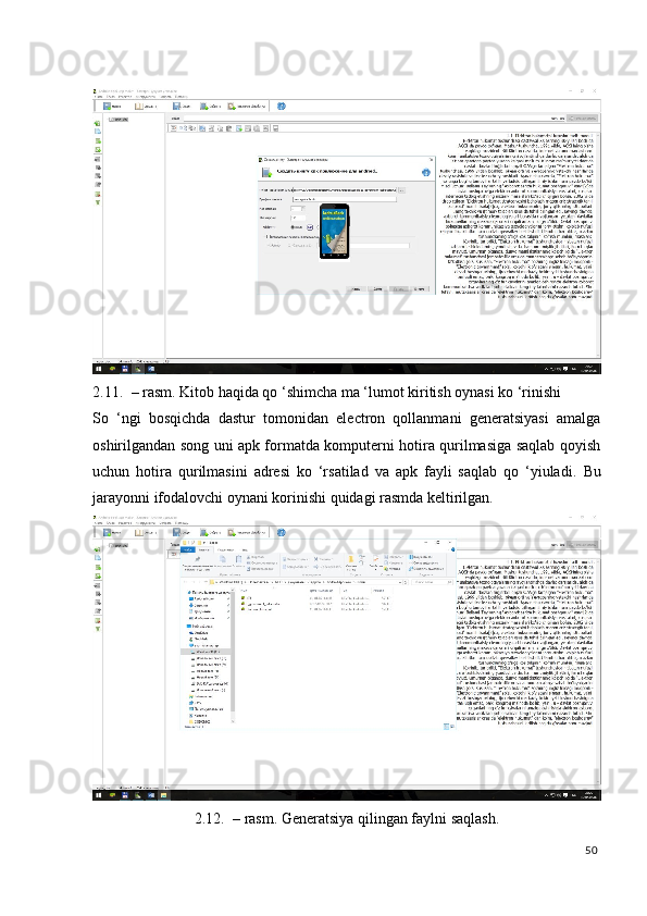  
2.11. – rasm. Kitob haqida qo ‘shimcha ma ‘lumot kiritish oynasi ko ‘rinishi 
So   ‘ngi   bosqichda   dastur   tomonidan   electron   qollanmani   generatsiyasi   amalga
oshirilgandan song uni apk formatda komputerni hotira qurilmasiga saqlab qoyish
uchun   hotira   qurilmasini   adresi   ko   ‘rsatilad   va   apk   fayli   saqlab   qo   ‘yiuladi.   Bu
jarayonni ifodalovchi oynani korinishi quidagi rasmda keltirilgan. 
2.12. – rasm. Generatsiya qilingan faylni saqlash.
50
  