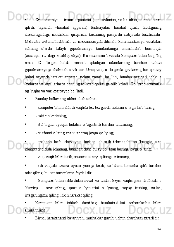 • Gipodinamiya   –   inson   organizmi   (qon   aylanish,   nafas   olish,   taomni   hazm
qilish,   tayanch   –harakat   apparati)   funksiyalari   harakat   qilish   faolligining
cheklanganligi,   mushaklar   qisqarishi   kuchining   pasayishi   natijasida   buzilishidir.
Mehnatni   avtomatlashtirish   va   mexanizasiyalashtirish,   kommunikasiya   vositalari
rolining   o‘sishi   tufayli   gipodinamiya   kundankunga   ommalashib   bormoqda
(accoopa.   ru.   dagi   ensiklopediya).   Bu   muammo  bevosita   komputer   bilan   bog   ‘liq
emas.   O   ‘tirgan   holda   mehnat   qiladigan   odamlarning   barchasi   uchun
gipodinamiyaga chalinish xavfi bor. Uzoq vaqt o ‘tirganda gavdaning har qanday
holati   tayanch-harakat   apparati   uchun   zararli   bo   ‘lib,   bundan   tashqari   ichki   a
‘zolarda va kapillarlarda qonning to ‘xtab qolishiga olib keladi. Ko ‘proq revmatik
og ‘riqlar va varikoz paydo bo ‘ladi. 
• Bunday hollarning oldini olish uchun: 
• - komputer bilan ishlash vaqtida tez-tez gavda holatini o ‘zgartirib turing; 
• - miriqib kerishing; 
• - stol tagida oyoqlar holatini o ‘zgartirib turishni unutmang; 
• - telefonni o ‘zingizdan uzoqroq joyga qo ‘ying; 
• -   mabodo   kofe,   choy   yoki   boshqa   ichimlik   ichmoqchi   bo   ‘lsangiz,   also
komputer oldida ichmang, buning uchun qulay bo ‘lgan boshqa joyga o ‘ting; 
• - vaqt-vaqti bilan turib, shunchaki sayr qilishga erinmang; 
• -   ish   vaqtida   deraza   oynasi   yoniga   kelib,   ko   ‘chani   tomosha   qilib   turishni
odat qiling, bu har tomonlama foydalidir. 
• -   komputer   bilan   ishlashdan   avval   va   undan   keyin   vaqtingizni   faollikda   o
‘tkazing   –   sayr   qiling,   sport   o   ‘yinlarini   o   ‘ynang,   raqsga   tushing,   xullas,
istaganingizni qiling, lekin harakat qiling! 
• Komputer   bilan   ishlash   davridagi   harakatsizlikni   serharakatlik   bilan
almashtiring. 
• Bir xil harakatlarni bajaruvchi mushaklar guruhi uchun charchash zararlidir. 
54