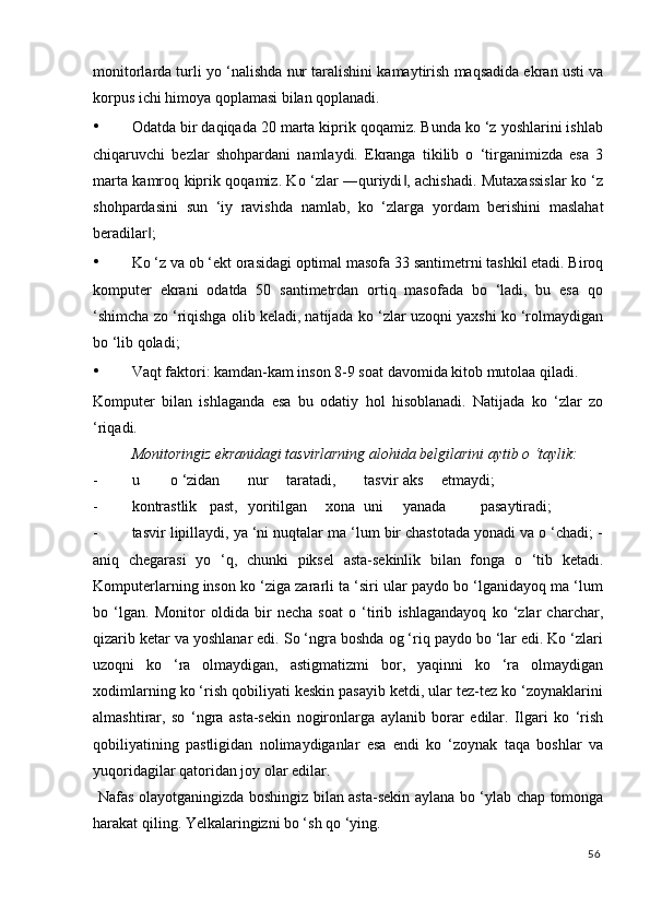 monitorlarda turli yo ‘nalishda nur taralishini kamaytirish maqsadida ekran usti va
korpus ichi himoya qoplamasi bilan qoplanadi. 
• Odatda bir daqiqada 20 marta kiprik qoqamiz. Bunda ko ‘z yoshlarini ishlab
chiqaruvchi   bezlar   shohpardani   namlaydi.   Ekranga   tikilib   o   ‘tirganimizda   esa   3
marta kamroq kiprik qoqamiz. Ko ‘zlar ―quriydi , achishadi. Mutaxassislar ko ‘z‖
shohpardasini   sun   ‘iy   ravishda   namlab,   ko   ‘zlarga   yordam   berishini   maslahat
beradilar ; 	
‖
• Ko ‘z va ob ‘ekt orasidagi optimal masofa 33 santimetrni tashkil etadi. Biroq
komputer   ekrani   odatda   50   santimetrdan   ortiq   masofada   bo   ‘ladi,   bu   esa   qo
‘shimcha zo ‘riqishga olib keladi, natijada ko ‘zlar uzoqni yaxshi ko ‘rolmaydigan
bo ‘lib qoladi; 
• Vaqt faktori: kamdan-kam inson 8-9 soat davomida kitob mutolaa qiladi. 
Komputer   bilan   ishlaganda   esa   bu   odatiy   hol   hisoblanadi.   Natijada   ko   ‘zlar   zo
‘riqadi. 
  Monitoringiz ekranidagi tasvirlarning alohida belgilarini aytib o ‘taylik: 
- u  o ‘zidan  nur  taratadi,  tasvir  aks  etmaydi; 
- kontrastlik  past,  yoritilgan  xona  uni  yanada  pasaytiradi; 
- tasvir lipillaydi, ya ‘ni nuqtalar ma ‘lum bir chastotada yonadi va o ‘chadi; -
aniq   chegarasi   yo   ‘q,   chunki   piksel   asta-sekinlik   bilan   fonga   o   ‘tib   ketadi.
Komputerlarning inson ko ‘ziga zararli ta ‘siri ular paydo bo ‘lganidayoq ma ‘lum
bo   ‘lgan.   Monitor   oldida   bir   necha   soat   o   ‘tirib   ishlagandayoq   ko   ‘zlar   charchar,
qizarib ketar va yoshlanar edi. So ‘ngra boshda og ‘riq paydo bo ‘lar edi. Ko ‘zlari
uzoqni   ko   ‘ra   olmaydigan,   astigmatizmi   bor,   yaqinni   ko   ‘ra   olmaydigan
xodimlarning ko ‘rish qobiliyati keskin pasayib ketdi, ular tez-tez ko ‘zoynaklarini
almashtirar,   so   ‘ngra   asta-sekin   nogironlarga   aylanib   borar   edilar.   Ilgari   ko   ‘rish
qobiliyatining   pastligidan   nolimaydiganlar   esa   endi   ko   ‘zoynak   taqa   boshlar   va
yuqoridagilar qatoridan joy olar edilar. 
  Nafas olayotganingizda boshingiz bilan asta-sekin aylana bo ‘ylab chap tomonga
harakat qiling. Yelkalaringizni bo ‘sh qo ‘ying. 
56