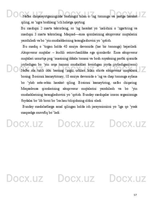 Nafas   chiqarayotganingizda   boshingiz   bilan   o   ‘ng   tomonga   va   pastga   harakat
qiling, so ‘ngra boshlang ‘ich holatga qayting. 
Bu   mashqni   2   marta   takrorlang,   so   ‘ng   harakat   yo   ‘nalishini   o   ‘zgartiring   va
mashqni   3   marta   takrorlang.   Maqsad—ensa   qismlarining   akupressur   nuqtalarini
yaxshilash va bo ‘yin mushaklarining taranglashuvini yo ‘qotish. 
  Bu   mashq   o   ‘tirgan   holda   40   soniya   davomida   (har   bir   tomonga)   bajariladi.
Akupressur   nuqtalar   –   kuchli   sezuvchanlikka   ega   qismlardir.   Ensa   akupressur
nuqtalari umurtqa pog ‘onasining ikkala tomoni va bosh suyakning pastki qismida
joylashgan   bo   ‘yin   orqa   tomoni   mushaklari   kesishgan   joyda   joylashgan(rasm)
Nafas   ola   turib   ikki   barmog   ‘ingiz   uchlari   bilan   ohista   akupressur   nuqtalarni
bosing. Bosimni kamaytirmay, 10 soniya davomida o ‘ng va chap tomonga aylana
bo   ‘ylab   asta-sekin   harakat   qiling.   Bosimni   kamaytiring,   nafas   chiqaring.
Maqsadensa   qismlarining   akupressur   nuqtalarini   yaxshilash   va   bo   ‘yin
mushaklarining taranglashuvini yo ‘qotish. Bunday mashqalar imson organizmiga
foydalai bo ‘lib biroz bo ‘lsa han toliqishning oldini oladi. 
  Bunday   maslahatlarga   amal   qilingan   holda   ish   jarayonimizni   yo   ‘lga   qo   ‘ysak
maqsadga muvofiq bo ‘ladi. 
 
57
