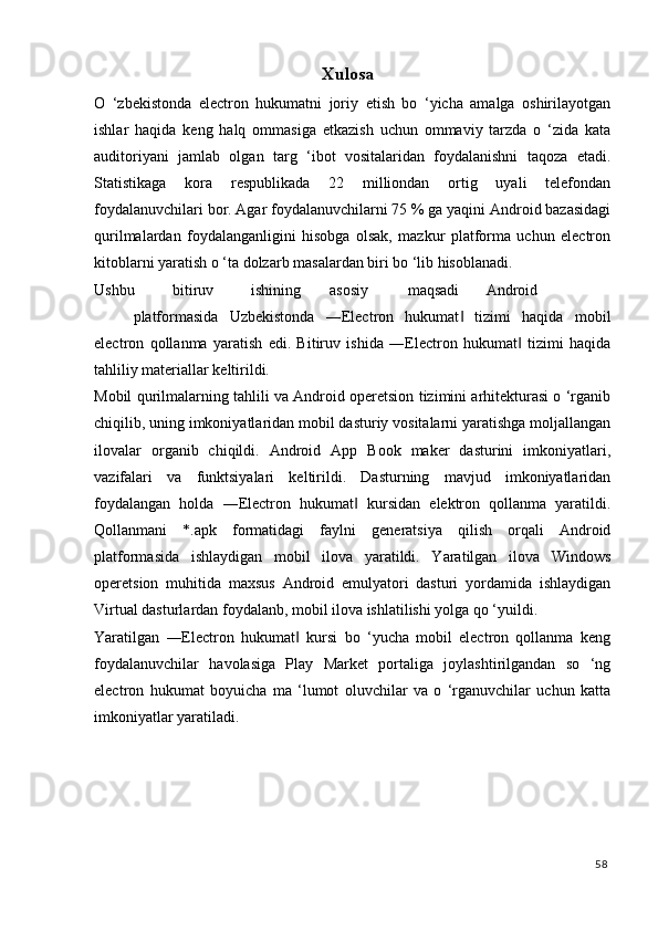 Xulosa  
O   ‘zbekistonda   electron   hukumatni   joriy   etish   bo   ‘yicha   amalga   oshirilayotgan
ishlar   haqida   keng   halq   ommasiga   etkazish   uchun   ommaviy   tarzda   o   ‘zida   kata
auditoriyani   jamlab   olgan   targ   ‘ibot   vositalaridan   foydalanishni   taqoza   etadi.
Statistikaga   kora   respublikada   22   milliondan   ortig   uyali   telefondan
foydalanuvchilari bor. Agar foydalanuvchilarni 75 % ga yaqini Android bazasidagi
qurilmalardan   foydalanganligini   hisobga   olsak,   mazkur   platforma   uchun   electron
kitoblarni yaratish o ‘ta dolzarb masalardan biri bo ‘lib hisoblanadi. 
Ushbu  bitiruv  ishining  asosiy  maqsadi  Android  
platformasida   Uzbekistonda   ―Electron   hukumat   tizimi   haqida   mobil‖
electron   qollanma   yaratish   edi.   Bitiruv   ishida   ―Electron   hukumat   tizimi   haqida	
‖
tahliliy materiallar keltirildi. 
Mobil qurilmalarning tahlili va Android operetsion tizimini arhitekturasi o ‘rganib
chiqilib, uning imkoniyatlaridan mobil dasturiy vositalarni yaratishga moljallangan
ilovalar   organib   chiqildi.   Android   App   Book   maker   dasturini   imkoniyatlari,
vazifalari   va   funktsiyalari   keltirildi.   Dasturning   mavjud   imkoniyatlaridan
foydalangan   holda   ―Electron   hukumat   kursidan   elektron   qollanma   yaratildi.	
‖
Qollanmani   *.apk   formatidagi   faylni   generatsiya   qilish   orqali   Android
platformasida   ishlaydigan   mobil   ilova   yaratildi.   Yaratilgan   ilova   Windows
operetsion   muhitida   maxsus   Android   emulyatori   dasturi   yordamida   ishlaydigan
Virtual dasturlardan foydalanb, mobil ilova ishlatilishi yolga qo ‘yuildi. 
Yaratilgan   ―Electron   hukumat   kursi   bo   ‘yucha   mobil   electron   qollanma   keng	
‖
foydalanuvchilar   havolasiga   Play   Market   portaliga   joylashtirilgandan   so   ‘ng
electron   hukumat   boyuicha   ma   ‘lumot   oluvchilar   va   o   ‘rganuvchilar   uchun   katta
imkoniyatlar yaratiladi. 
 
   
58