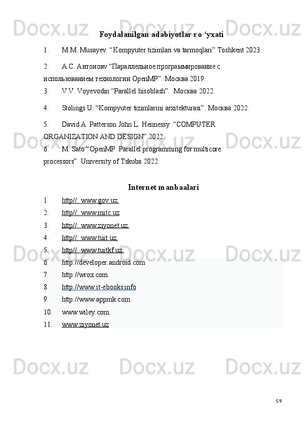 Foydalanilgan  a dabiyotlar  r o ‘yxati
1. M.M.   Musayev.   “Kompyuter   tizimlari   va   tarmoqlari”   Toshkent   2023.
2. А.С. Антоновv   “Параллельное программирование с 
использованием   технологии   OpenMP”.   Москва   2019.
3. V.V.   Voyevodin   “Parallel   hisoblash”.   Москва   2022.
4. Stolings   U.   “Kompyuter   tizimlarini   arxitekturasi”. Москва   2022.
5. David   A.   Patterson   John   L.   Hennessy   “COMPUTER  
ORGANIZATION   AND   DESIGN”   2022.
6. M. Sato “OpenMP. Parallel programming for multicore 
processors”.   University   of Tskuba   2022.
Internet manbaalari
1. http//:     www.gov.uz    .    
2. http//:     www.mitc.uz     
3. http//:     www.ziyonet.uz    .    
4. http//:     www.tuit.uz    .    
5. http//:     www.tuitkf.uz    .    
6. http://developer.android.com 
7. http://wrox.com. 
8. http://www.it    -   ebooks.info     
9. http://www.appmk.com 
10. www.wiley.com. 
11. www    .   ziyonet    .   uz     
 
59
  