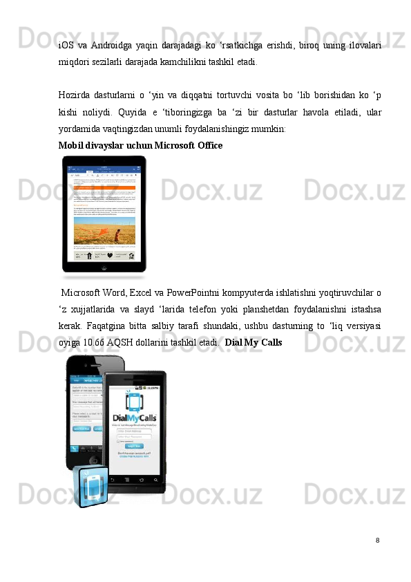 iOS   va   Androidga   yaqin   darajadagi   ko   ‘rsatkichga   erishdi,   biroq   uning   ilovalari
miqdori sezilarli darajada kamchilikni tashkil etadi. 
 
Hozirda   dasturlarni   o   ‘yin   va   diqqatni   tortuvchi   vosita   bo   ‘lib   borishidan   ko   ‘p
kishi   noliydi.   Quyida   e   ‘tiboringizga   ba   ‘zi   bir   dasturlar   havola   etiladi,   ular
yordamida vaqtingizdan unumli foydalanishingiz mumkin: 
Mobil divayslar uchun Microsoft Office  
 
 Microsoft Word, Excel va PowerPointni kompyuterda ishlatishni yoqtiruvchilar o
‘z   xujjatlarida   va   slayd   ‘larida   telefon   yoki   planshetdan   foydalanishni   istashsa
kerak.   Faqatgina   bitta   salbiy   tarafi   shundaki,   ushbu   dasturning   to   ‘liq   versiyasi
oyiga 10.66 AQSH dollarini tashkil etadi.    Dial My Calls  
 
8
  