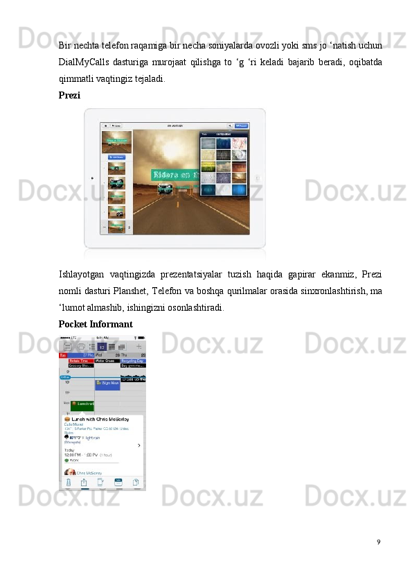 Bir nechta telefon raqamiga bir necha soniyalarda ovozli yoki sms jo ‘natish uchun
DialMyCalls   dasturiga   murojaat   qilishga   to   ‘g   ‘ri   keladi   bajarib   beradi,   oqibatda
qimmatli vaqtingiz tejaladi. 
Prezi  
 
Ishlayotgan   vaqtingizda   prezentatsiyalar   tuzish   haqida   gapirar   ekanmiz,   Prezi
nomli dasturi Planshet, Telefon va boshqa qurilmalar orasida sinxronlashtirish, ma
‘lumot almashib, ishingizni osonlashtiradi. 
Pocket Informant  
 
9
  