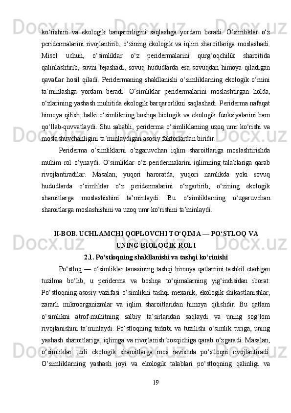 ko‘rishini   va   ekologik   barqarorligini   saqlashga   yordam   beradi.   O‘simliklar   o‘z
peridermalarini   rivojlantirib,   o‘zining   ekologik   va   iqlim   sharoitlariga   moslashadi.
Misol   uchun,   o‘simliklar   o‘z   peridermalarini   qurg‘oqchilik   sharoitida
qalinlashtirib,   suvni   tejashadi,   sovuq   hududlarda   esa   sovuqdan   himoya   qiladigan
qavatlar   hosil   qiladi.   Peridermaning   shakllanishi   o‘simliklarning   ekologik   o‘rnini
ta’minlashga   yordam   beradi.   O‘simliklar   peridermalarini   moslashtirgan   holda,
o‘zlarining yashash muhitida ekologik barqarorlikni saqlashadi. Periderma nafaqat
himoya qilish, balki o‘simlikning boshqa biologik va ekologik funksiyalarini ham
qo‘llab-quvvatlaydi. Shu sababli,  periderma o‘simliklarning uzoq  umr  ko‘rishi  va
moslashuvchanligini ta’minlaydigan asosiy faktorlardan biridir.
Periderma   o‘simliklarni   o‘zgaruvchan   iqlim   sharoitlariga   moslashtirishda
muhim   rol   o‘ynaydi.   O‘simliklar   o‘z   peridermalarini   iqlimning   talablariga   qarab
rivojlantiradilar.   Masalan,   yuqori   haroratda,   yuqori   namlikda   yoki   sovuq
hududlarda   o‘simliklar   o‘z   peridermalarini   o‘zgartirib,   o‘zining   ekologik
sharoitlarga   moslashishini   ta’minlaydi.   Bu   o‘simliklarning   o‘zgaruvchan
sharoitlarga moslashishini va uzoq umr ko‘rishini ta’minlaydi.
II-BOB. UCHLAMCHI QOPLOVCHI TO‘QIMA — PO‘STLOQ VA
UNING BIOLOGIK ROLI
2.1.  Po‘stloqning shakllanishi va tashqi ko‘rinishi
Po‘stloq  — o‘simliklar  tanasining  tashqi  himoya qatlamini  tashkil  etadigan
tuzilma   bo‘lib,   u   periderma   va   boshqa   to‘qimalarning   yig‘indisidan   iborat.
Po‘stloqning   asosiy   vazifasi   o‘simlikni   tashqi   mexanik,  ekologik   shikastlanishlar,
zararli   mikroorganizmlar   va   iqlim   sharoitlaridan   himoya   qilishdir.   Bu   qatlam
o‘simlikni   atrof-muhitning   salbiy   ta’sirlaridan   saqlaydi   va   uning   sog‘lom
rivojlanishini   ta’minlaydi.   Po‘stloqning   tarkibi   va   tuzilishi   o‘simlik   turiga,   uning
yashash sharoitlariga, iqlimga va rivojlanish bosqichiga qarab o‘zgaradi. Masalan,
o‘simliklar   turli   ekologik   sharoitlarga   mos   ravishda   po‘stloqni   rivojlantiradi.
O‘simliklarning   yashash   joyi   va   ekologik   talablari   po‘stloqning   qalinligi   va
19 