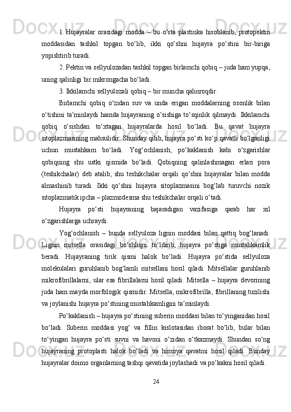 1. Hujayralar   orasidagi   modda   –   bu   o‘rta   plastinka   hisoblanib,   protopektin
moddasidan   tashkil   topgan   bo‘lib,   ikki   qo‘shni   hujayra   po‘stini   bir-biriga
yopishtirib turadi.
2. Pektin va sellyulozadan tashkil topgan birlamchi qobiq – juda ham yupqa,
uning qalinligi bir mikrongacha bo‘ladi.
3. Ikkilamchi sellyulozali qobiq – bir muncha qalinroqdir.
Birlamchi   qobiq   o‘zidan   suv   va   unda   erigan   moddalarning   osonlik   bilan
o‘tishini  ta’minlaydi  hamda hujayraning o‘sishiga to‘sqinlik qilmaydi. Ikkilamchi
qobiq   o‘sishdan   to‘xtagan   hujayralarda   hosil   bo‘ladi.   Bu   qavat   hujayra
sitoplazmasining mahsulidir. Shunday qilib, hujayra po‘sti ko‘p qavatli bo‘lganligi
uchun   mustahkam   bo‘ladi.   Yog‘ochlanish,   po‘kaklanish   kabi   o‘zgarishlar
qobiqning   shu   ustki   qismida   bo‘ladi.   Qobiqning   qalinlashmagan   erlari   pora
(teshikchalar)   deb   atalib,   shu   teshikchalar   orqali   qo‘shni   hujayralar   bilan   modda
almashinib   turadi.   Ikki   qo‘shni   hujayra   sitoplazmasini   bog‘lab   turuvchi   nozik
sitoplazmatik ipcha – plazmodesma shu teshikchalar orqali o‘tadi.
Hujayra   po‘sti   hujayraning   bajaradigan   vazifasiga   qarab   har   xil
o‘zgarishlarga uchraydi.
Yog‘ochlanish   –   bunda   sellyuloza   lignin   moddasi   bilan   qattiq   bog‘lanadi.
Lignin   mitsella   orasidagi   bo‘shliqni   to‘ldirib,   hujayra   po‘stiga   mustahkamlik
beradi.   Hujayraning   tirik   qismi   halok   bo‘ladi.   Hujayra   po‘stida   sellyuloza
molekulalari   guruhlanib   bog‘lamli   mitsellani   hosil   qiladi.   Mitsellalar   guruhlanib
mikrofibrillalarni,  ular   esa   fibrillalarni   hosil   qiladi.  Mitsella   –  hujayra  devorining
juda ham mayda morfologik qismidir. Mitsella, mikrofibrilla, fibrillaning tuzilishi
va joylanishi hujayra po‘stining mustahkamligini ta’minlaydi.
Po‘kaklanish – hujayra po‘stining suberin moddasi bilan to‘yinganidan hosil
bo‘ladi.   Suberin   moddasi   yog‘   va   fillin   kislotasidan   iborat   bo‘lib,   bular   bilan
to‘yingan   hujayra   po‘sti   suvni   va   havoni   o‘zidan   o‘tkazmaydi.   Shundan   so‘ng
hujayraning   protoplasti   halok   bo‘ladi   va   himoya   qavatini   hosil   qiladi.   Bunday
hujayralar doimo organlarning tashqi qavatida joylashadi va po‘kakni hosil qiladi.
24 