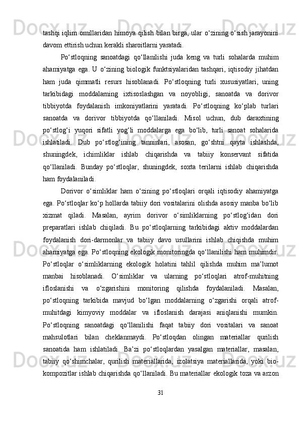 tashqi  iqlim omillaridan himoya qilish bilan birga, ular  o‘zining o‘sish  jarayonini
davom ettirish uchun kerakli sharoitlarni yaratadi.
Po‘stloqning   sanoatdagi   qo‘llanilishi   juda   keng   va   turli   sohalarda   muhim
ahamiyatga   ega.   U   o‘zining   biologik   funktsiyalaridan   tashqari,   iqtisodiy   jihatdan
ham   juda   qimmatli   resurs   hisoblanadi.   Po‘stloqning   turli   xususiyatlari,   uning
tarkibidagi   moddalarning   ixtisoslashgan   va   noyobligi,   sanoatda   va   dorivor
tibbiyotda   foydalanish   imkoniyatlarini   yaratadi.   Po‘stloqning   ko‘plab   turlari
sanoatda   va   dorivor   tibbiyotda   qo‘llaniladi.   Misol   uchun,   dub   daraxtining
po‘stlog‘i   yuqori   sifatli   yog‘li   moddalarga   ega   bo‘lib,   turli   sanoat   sohalarida
ishlatiladi.   Dub   po‘stlog‘ining   tanninlari,   asosan,   go‘shtni   qayta   ishlashda,
shuningdek,   ichimliklar   ishlab   chiqarishda   va   tabiiy   konservant   sifatida
qo‘llaniladi.   Bunday   po‘stloqlar,   shuningdek,   soxta   terilarni   ishlab   chiqarishda
ham foydalaniladi.
Dorivor   o‘simliklar   ham   o‘zining   po‘stloqlari   orqali   iqtisodiy   ahamiyatga
ega. Po‘stloqlar ko‘p hollarda tabiiy dori  vositalarini  olishda asosiy manba bo‘lib
xizmat   qiladi.   Masalan,   ayrim   dorivor   o‘simliklarning   po‘stlog‘idan   dori
preparatlari   ishlab   chiqiladi.   Bu   po‘stloqlarning   tarkibidagi   aktiv   moddalardan
foydalanish   dori-darmonlar   va   tabiiy   davo   usullarini   ishlab   chiqishda   muhim
ahamiyatga ega. Po‘stloqning ekologik monitoringda qo‘llanilishi  ham  muhimdir.
Po‘stloqlar   o‘simliklarning   ekologik   holatini   tahlil   qilishda   muhim   ma’lumot
manbai   hisoblanadi.   O‘simliklar   va   ularning   po‘stloqlari   atrof-muhitning
ifloslanishi   va   o‘zgarishini   monitoring   qilishda   foydalaniladi.   Masalan,
po‘stloqning   tarkibida   mavjud   bo‘lgan   moddalarning   o‘zgarishi   orqali   atrof-
muhitdagi   kimyoviy   moddalar   va   ifloslanish   darajasi   aniqlanishi   mumkin.
Po‘stloqning   sanoatdagi   qo‘llanilishi   faqat   tabiiy   dori   vositalari   va   sanoat
mahsulotlari   bilan   cheklanmaydi.   Po‘stloqdan   olingan   materiallar   qurilish
sanoatida   ham   ishlatiladi.   Ba’zi   po‘stloqlardan   yasalgan   materiallar,   masalan,
tabiiy   qo‘shimchalar,   qurilish   materiallarida,   izolatsiya   materiallarida,   yoki   bio-
kompozitlar ishlab chiqarishda qo‘llaniladi. Bu materiallar ekologik toza va arzon
31 