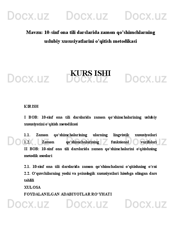 Mavzu:  10-sinf ona tili darslarida zamon qo’shimchlarning
uslubiy xususiyatlarini o’qitish metodikasi
KURS ISHI
KIRISH
I   BOB:   10-sinf   ona   tili   darslarida   zamon   qo‘shimchalarining   uslubiy
xususiyatini o‘qitish metodikasi
1.1.   Zamon   qo‘shimchalarining   ularning   lingvistik   xususiyatlari
1.2.   Zamon   qo‘shimchalarining   funksional   vazifalari
II   BOB:   10-sinf   ona   tili   darslarida   zamon   qo‘shimchalarini   o‘qitishning
metodik asoslari
2.1.   10-sinf   ona   tili   darslarida   zamon   qo‘shimchalarni   o‘qitishning   o‘rni
2.2.   O‘quvchilarning   yoshi   va   psixologik   xususiyatlari   hisobga   olingan   dars
tahlili
XULOSA
FOYDALANILGAN ADABIYOTLAR RO‘YHATI 