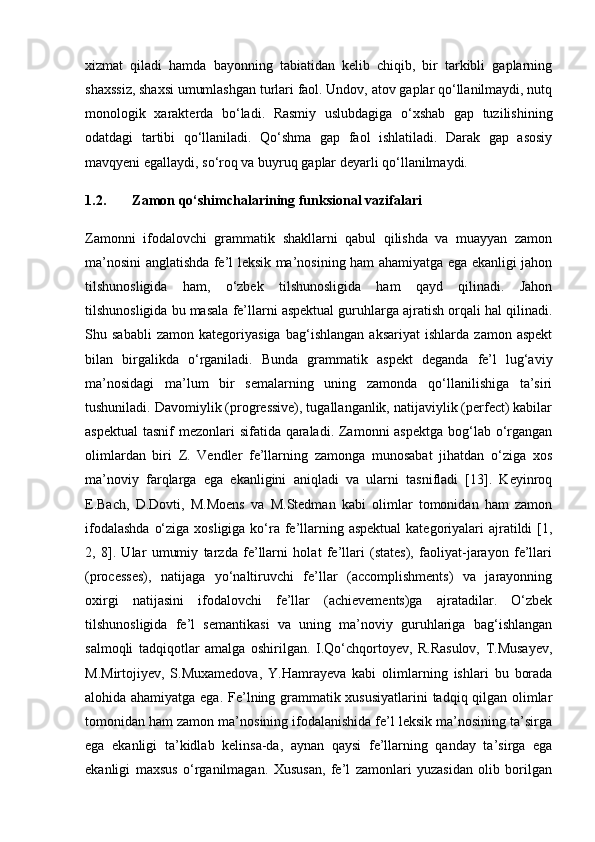 xizmat   qiladi   hamda   bayonning   tabiatidan   kelib   chiqib,   bir   tarkibli   gaplarning
shaxssiz, shaxsi umumlashgan turlari faol. Undov, atov gaplar qo‘llanilmaydi, nutq
monologik   xarakterda   bo‘ladi.   Rasmiy   uslubdagiga   o‘xshab   gap   tuzilishining
odatdagi   tartibi   qo‘llaniladi.   Qo‘shma   gap   faol   ishlatiladi.   Darak   gap   asosiy
mavqyeni egallaydi, so‘roq va buyruq gaplar deyarli qo‘llanilmaydi.
1.2. Zamon qo‘shimchalarining funksional vazifalari
Zamonni   ifodalovchi   grammatik   shakllarni   qabul   qilishda   va   muayyan   zamon
ma’nosini anglatishda fe’l leksik ma’nosining ham ahamiyatga ega ekanligi jahon
tilshunosligida   ham,   o‘zbek   tilshunosligida   ham   qayd   qilinadi.   Jahon
tilshunosligida bu masala fe’llarni aspektual guruhlarga ajratish orqali hal qilinadi.
Shu   sababli   zamon   kategoriyasiga   bag‘ishlangan   aksariyat   ishlarda   zamon   aspekt
bilan   birgalikda   o‘rganiladi.   Bunda   grammatik   aspekt   deganda   fe’l   lug‘aviy
ma’nosidagi   ma’lum   bir   semalarning   uning   zamonda   qo‘llanilishiga   ta’siri
tushuniladi. Davomiylik (progressive), tugallanganlik, natijaviylik (perfect) kabilar
aspektual  tasnif  mezonlari sifatida qaraladi. Zamonni aspektga  bog‘lab o‘rgangan
olimlardan   biri   Z.   Vendler   fe’llarning   zamonga   munosabat   jihatdan   o‘ziga   xos
ma’noviy   farqlarga   ega   ekanligini   aniqladi   va   ularni   tasnifladi   [13].   Keyinroq
E.Bach,   D.Dovti,   M.Moens   va   M.Stedman   kabi   olimlar   tomonidan   ham   zamon
ifodalashda  o‘ziga xosligiga ko‘ra fe’llarning aspektual  kategoriyalari ajratildi [1,
2,   8].   Ular   umumiy   tarzda   fe’llarni   holat   fe’llari   (states),   faoliyat-jarayon   fe’llari
(processes),   natijaga   yo‘naltiruvchi   fe’llar   (accomplishments)   va   jarayonning
oxirgi   natijasini   ifodalovchi   fe’llar   (achievements)ga   ajratadilar.   O‘zbek
tilshunosligida   fe’l   semantikasi   va   uning   ma’noviy   guruhlariga   bag‘ishlangan
salmoqli   tadqiqotlar   amalga   oshirilgan.   I.Qo‘chqortoyev,   R.Rasulov,   T.Musayev,
M.Mirtojiyev,   S.Muxamedova,   Y.Hamrayeva   kabi   olimlarning   ishlari   bu   borada
alohida ahamiyatga ega. Fe’lning grammatik xususiyatlarini  tadqiq qilgan olimlar
tomonidan ham zamon ma’nosining ifodalanishida fe’l leksik ma’nosining ta’sirga
ega   ekanligi   ta’kidlab   kelinsa-da,   aynan   qaysi   fe’llarning   qanday   ta’sirga   ega
ekanligi   maxsus   o‘rganilmagan.   Xususan,   fe’l   zamonlari   yuzasidan   olib   borilgan 