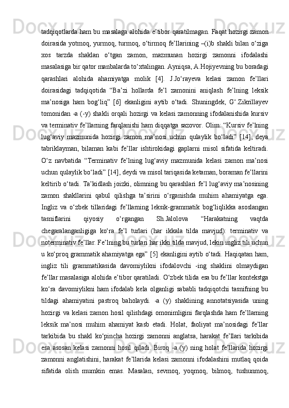 tadqiqotlarda ham bu masalaga alohida e’tibor qaratilmagan. Faqat hozirgi zamon
doirasida  yotmoq, yurmoq, turmoq, o‘tirmoq fe’llarining –(i)b shakli  bilan o‘ziga
xos   tarzda   shaklan   o‘tgan   zamon,   mazmunan   hozirgi   zamonni   ifodalashi
masalasiga bir qator manbalarda to‘xtalingan. Ayniqsa, A.Hojiyevning bu boradagi
qarashlari   alohida   ahamiyatga   molik   [4].   J.Jo‘rayeva   kelasi   zamon   fe’llari
doirasidagi   tadqiqotida   “Ba’zi   hollarda   fe’l   zamonini   aniqlash   fe’lning   leksik
ma’nosiga   ham   bog‘liq”   [6]   ekanligini   aytib   o‘tadi.   Shuningdek,   G‘.Zikrillayev
tomonidan -a (-y) shakli orqali hozirgi va kelasi zamonning ifodalanishida kursiv
va terminativ fe’llarning farqlanishi ham diqqatga sazovor. Olim: “Kursiv fe’lning
lug‘aviy   mazmunida   hozirgi   zamon   ma’nosi   uchun   qulaylik   bo‘ladi”   [14],   deya
tabriklayman,   bilaman   kabi   fe’llar   ishtirokidagi   gaplarni   misol   sifatida   keltiradi.
O‘z   navbatida   “Terminativ   fe’lning   lug‘aviy   mazmunida   kelasi   zamon   ma’nosi
uchun qulaylik bo‘ladi” [14], deydi va misol tariqasida ketaman, boraman fe’llarini
keltirib o‘tadi. Ta’kidlash joizki, olimning bu qarashlari fe’l lug‘aviy ma’nosining
zamon   shakllarini   qabul   qilishga   ta’sirini   o‘rganishda   muhim   ahamiyatga   ega.
Ingliz   va   o‘zbek   tillaridagi   fe’llarning   leksik-grammatik   bog‘liqlikka   asoslangan
tasniflarini   qiyosiy   o‘rgangan   Sh.Jalolova   “Harakatning   vaqtda
chegaralanganligiga   ko‘ra   fe’l   turlari   (har   ikkala   tilda   mavjud):   terminativ   va
noterminativ fe’llar. Fe’lning bu turlari har ikki tilda mavjud, lekin ingliz tili uchun
u ko‘proq grammatik ahamiyatga ega” [5] ekanligini aytib o‘tadi. Haqiqatan ham,
ingliz   tili   grammatikasida   davomiylikni   ifodalovchi   -ing   shaklini   olmaydigan
fe’llar masalasiga alohida e’tibor qaratiladi. O‘zbek tilida esa bu fe’llar kontekstga
ko‘ra   davomiylikni   ham   ifodalab   kela   olganligi   sababli   tadqiqotchi   tasnifning   bu
tildagi   ahamiyatini   pastroq   baholaydi.   -a   (y)   shaklining   annotatsiyasida   uning
hozirgi   va  kelasi   zamon hosil  qilishdagi  omonimligini  farqlashda   ham  fe’llarning
leksik   ma’nosi   muhim   ahamiyat   kasb   etadi.   Holat,   faoliyat   ma’nosidagi   fe’llar
tarkibida   bu   shakl   ko‘pincha   hozirgi   zamonni   anglatsa,   harakat   fe’llari   tarkibida
esa   asosan   kelasi   zamonni   hosil   qiladi.   Biroq   -a   (y)   ning   holat   fe’llarida   hozirgi
zamonni   anglatishini,   harakat   fe’llarida   kelasi   zamonni   ifodalashini   mutlaq   qoida
sifatida   olish   mumkin   emas.   Masalan,   sevmoq,   yoqmoq,   bilmoq,   tushunmoq, 