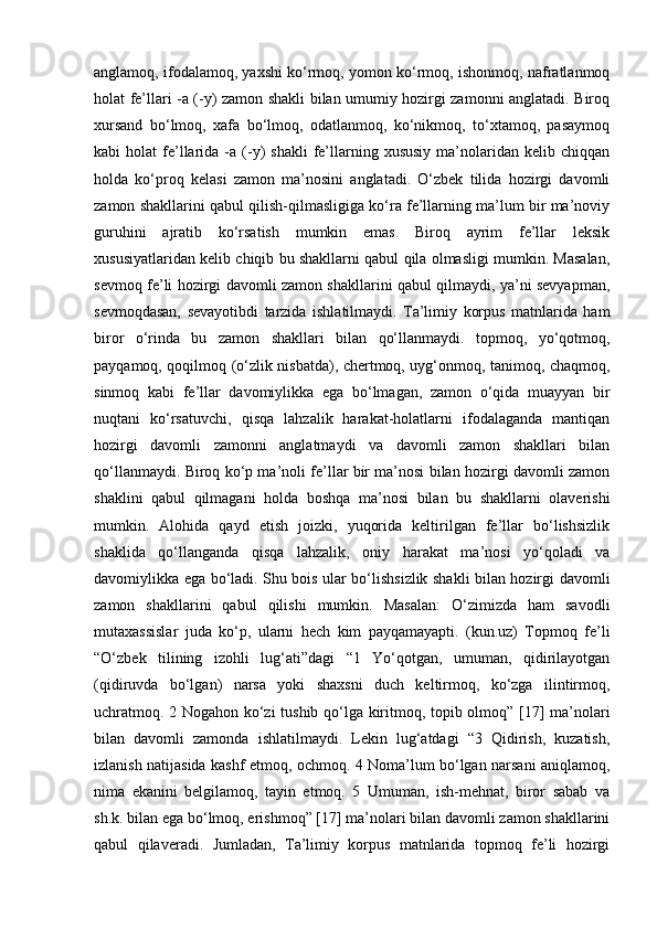 anglamoq, ifodalamoq, yaxshi ko‘rmoq, yomon ko‘rmoq, ishonmoq, nafratlanmoq
holat fe’llari -a (-y) zamon shakli bilan umumiy hozirgi zamonni anglatadi. Biroq
xursand   bo‘lmoq,   xafa   bo‘lmoq,   odatlanmoq,   ko‘nikmoq,   to‘xtamoq,   pasaymoq
kabi   holat   fe’llarida  -a   (-y)  shakli   fe’llarning  xususiy   ma’nolaridan  kelib  chiqqan
holda   ko‘proq   kelasi   zamon   ma’nosini   anglatadi.   O‘zbek   tilida   hozirgi   davomli
zamon shakllarini qabul qilish-qilmasligiga ko‘ra fe’llarning ma’lum bir ma’noviy
guruhini   ajratib   ko‘rsatish   mumkin   emas.   Biroq   ayrim   fe’llar   leksik
xususiyatlaridan kelib chiqib bu shakllarni qabul qila olmasligi mumkin. Masalan,
sevmoq fe’li hozirgi davomli zamon shakllarini qabul qilmaydi, ya’ni sevyapman,
sevmoqdasan,   sevayotibdi   tarzida   ishlatilmaydi.   Ta’limiy   korpus   matnlarida   ham
biror   o‘rinda   bu   zamon   shakllari   bilan   qo‘llanmaydi.   topmoq,   yo‘qotmoq,
payqamoq, qoqilmoq (o‘zlik nisbatda), chertmoq, uyg‘onmoq, tanimoq, chaqmoq,
sinmoq   kabi   fe’llar   davomiylikka   ega   bo‘lmagan,   zamon   o‘qida   muayyan   bir
nuqtani   ko‘rsatuvchi,   qisqa   lahzalik   harakat-holatlarni   ifodalaganda   mantiqan
hozirgi   davomli   zamonni   anglatmaydi   va   davomli   zamon   shakllari   bilan
qo‘llanmaydi. Biroq ko‘p ma’noli fe’llar bir ma’nosi bilan hozirgi davomli zamon
shaklini   qabul   qilmagani   holda   boshqa   ma’nosi   bilan   bu   shakllarni   olaverishi
mumkin.   Alohida   qayd   etish   joizki,   yuqorida   keltirilgan   fe’llar   bo‘lishsizlik
shaklida   qo‘llanganda   qisqa   lahzalik,   oniy   harakat   ma’nosi   yo‘qoladi   va
davomiylikka ega bo‘ladi. Shu bois ular bo‘lishsizlik shakli bilan hozirgi davomli
zamon   shakllarini   qabul   qilishi   mumkin.   Masalan:   O‘zimizda   ham   savodli
mutaxassislar   juda   ko‘p,   ularni   hech   kim   payqamayapti.   (kun.uz)   Topmoq   fe’li
“O‘zbek   tilining   izohli   lug‘ati”dagi   “1   Yo‘qotgan,   umuman,   qidirilayotgan
(qidiruvda   bo‘lgan)   narsa   yoki   shaxsni   duch   keltirmoq,   ko‘zga   ilintirmoq,
uchratmoq. 2 Nogahon ko‘zi tushib qo‘lga kiritmoq, topib olmoq” [17] ma’nolari
bilan   davomli   zamonda   ishlatilmaydi.   Lekin   lug‘atdagi   “3   Qidirish,   kuzatish,
izlanish natijasida kashf etmoq, ochmoq. 4 Noma’lum bo‘lgan narsani aniqlamoq,
nima   ekanini   belgilamoq,   tayin   etmoq.   5   Umuman,   ish-mehnat,   biror   sabab   va
sh.k. bilan ega bo‘lmoq, erishmoq” [17] ma’nolari bilan davomli zamon shakllarini
qabul   qilaveradi.   Jumladan,   Ta’limiy   korpus   matnlarida   topmoq   fe’li   hozirgi 