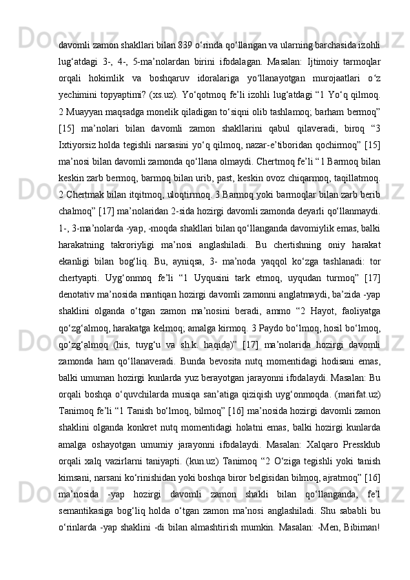 davomli zamon shakllari bilan 839 o‘rinda qo‘llangan va ularning barchasida izohli
lug‘atdagi   3-,   4-,   5-ma’nolardan   birini   ifodalagan.   Masalan:   Ijtimoiy   tarmoqlar
orqali   hokimlik   va   boshqaruv   idoralariga   yo llanayotgan   murojaatlari   o zʻ ʻ
yechimini topyaptimi? (xs.uz). Yo‘qotmoq fe’li izohli lug‘atdagi “1 Yo‘q qilmoq.
2 Muayyan maqsadga monelik qiladigan to‘siqni olib tashlamoq; barham bermoq”
[15]   ma’nolari   bilan   davomli   zamon   shakllarini   qabul   qilaveradi,   biroq   “3
Ixtiyorsiz holda tegishli narsasini yo‘q qilmoq, nazar-e’tiboridan qochirmoq” [15]
ma’nosi bilan davomli zamonda qo‘llana olmaydi. Chertmoq fe’li “1 Barmoq bilan
keskin zarb bermoq, barmoq bilan urib, past, keskin ovoz chiqarmoq, taqillatmoq.
2 Chertmak bilan itqitmoq, uloqtirmoq. 3 Barmoq yoki barmoqlar bilan zarb berib
chalmoq” [17] ma’nolaridan 2-sida hozirgi davomli zamonda deyarli qo‘llanmaydi.
1-, 3-ma’nolarda -yap, -moqda shakllari bilan qo‘llanganda davomiylik emas, balki
harakatning   takroriyligi   ma’nosi   anglashiladi.   Bu   chertishning   oniy   harakat
ekanligi   bilan   bog‘liq.   Bu,   ayniqsa,   3-   ma’noda   yaqqol   ko‘zga   tashlanadi:   tor
chertyapti.   Uyg‘onmoq   fe’li   “1   Uyqusini   tark   etmoq,   uyqudan   turmoq”   [17]
denotativ ma’nosida mantiqan hozirgi davomli zamonni anglatmaydi, ba’zida -yap
shaklini   olganda   o‘tgan   zamon   ma’nosini   beradi,   ammo   “2   Hayot,   faoliyatga
qo‘zg‘almoq, harakatga kelmoq; amalga kirmoq. 3 Paydo bo‘lmoq, hosil bo‘lmoq,
qo‘zg‘almoq   (his,   tuyg‘u   va   sh.k.   haqida)”   [17]   ma’nolarida   hozirgi   davomli
zamonda   ham   qo‘llanaveradi.   Bunda   bevosita   nutq   momentidagi   hodisani   emas,
balki umuman hozirgi kunlarda yuz berayotgan jarayonni ifodalaydi. Masalan: Bu
orqali   boshqa  o‘quvchilarda  musiqa  san’atiga  qiziqish  uyg‘onmoqda.  (marifat.uz)
Tanimoq fe’li “1 Tanish bo‘lmoq, bilmoq” [16] ma’nosida hozirgi davomli zamon
shaklini   olganda   konkret   nutq   momentidagi   holatni   emas,   balki   hozirgi   kunlarda
amalga   oshayotgan   umumiy   jarayonni   ifodalaydi.   Masalan:   Xalqaro   Pressklub
orqali   xalq   vazirlarni   taniyapti.   (kun.uz)   Tanimoq   “2   O‘ziga   tegishli   yoki   tanish
kimsani, narsani ko‘rinishidan yoki boshqa biror belgisidan bilmoq, ajratmoq” [16]
ma’nosida   -yap   hozirgi   davomli   zamon   shakli   bilan   qo‘llanganda,   fe’l
semantikasiga   bog‘liq   holda   o‘tgan   zamon   ma’nosi   anglashiladi.   Shu   sababli   bu
o‘rinlarda -yap shaklini  -di bilan almashtirish mumkin. Masalan:  -Men, Bibiman! 