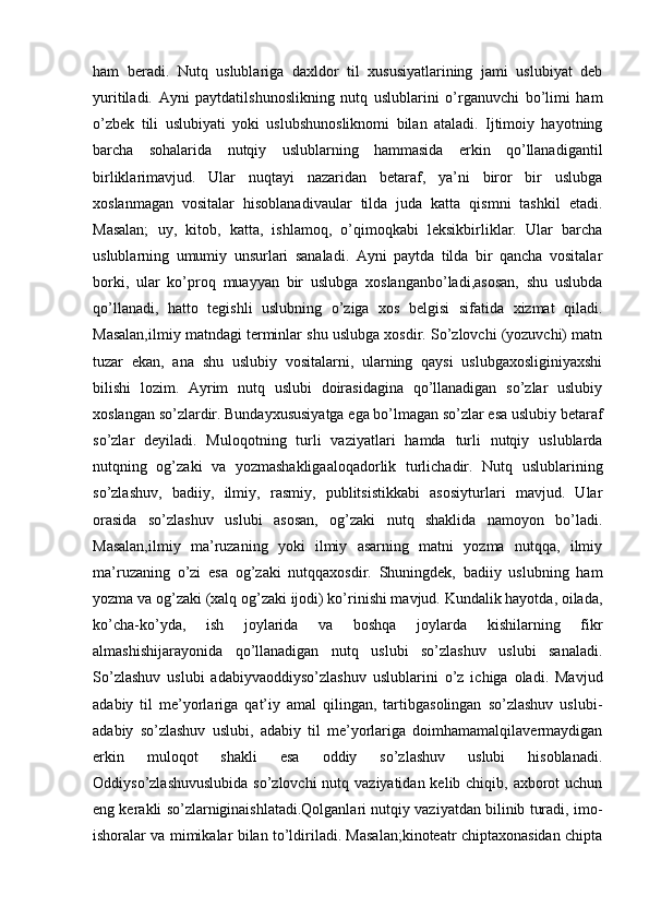 ham   beradi.   Nutq   uslublariga   daxldor   til   xususiyatlarining   jami   uslubiyat   deb
yuritiladi.   Ayni   paytdatilshunoslikning   nutq   uslublarini   o’rganuvchi   bo’limi   ham
o’zbek   tili   uslubiyati   yoki   uslubshunosliknomi   bilan   ataladi.   Ijtimoiy   hayotning
barcha   sohalarida   nutqiy   uslublarning   hammasida   erkin   qo’llanadigantil
birliklarimavjud.   Ular   nuqtayi   nazaridan   betaraf,   ya’ni   biror   bir   uslubga
xoslanmagan   vositalar   hisoblanadivaular   tilda   juda   katta   qismni   tashkil   etadi.
Masalan;   uy,   kitob,   katta,   ishlamoq,   o’qimoqkabi   leksikbirliklar.   Ular   barcha
uslublarning   umumiy   unsurlari   sanaladi.   Ayni   paytda   tilda   bir   qancha   vositalar
borki,   ular   ko’proq   muayyan   bir   uslubga   xoslanganbo’ladi,asosan,   shu   uslubda
qo’llanadi,   hatto   tegishli   uslubning   o’ziga   xos   belgisi   sifatida   xizmat   qiladi.
Masalan,ilmiy matndagi terminlar shu uslubga xosdir. So’zlovchi (yozuvchi) matn
tuzar   ekan,   ana   shu   uslubiy   vositalarni,   ularning   qaysi   uslubgaxosliginiyaxshi
bilishi   lozim.   Ayrim   nutq   uslubi   doirasidagina   qo’llanadigan   so’zlar   uslubiy
xoslangan so’zlardir. Bundayxususiyatga ega bo’lmagan so’zlar esa uslubiy betaraf
so’zlar   deyiladi.   Muloqotning   turli   vaziyatlari   hamda   turli   nutqiy   uslublarda
nutqning   og’zaki   va   yozmashakligaaloqadorlik   turlichadir.   Nutq   uslublarining
so’zlashuv,   badiiy,   ilmiy,   rasmiy,   publitsistikkabi   asosiyturlari   mavjud.   Ular
orasida   so’zlashuv   uslubi   asosan,   og’zaki   nutq   shaklida   namoyon   bo’ladi.
Masalan,ilmiy   ma’ruzaning   yoki   ilmiy   asarning   matni   yozma   nutqqa,   ilmiy
ma’ruzaning   o’zi   esa   og’zaki   nutqqaxosdir.   Shuningdek,   badiiy   uslubning   ham
yozma va og’zaki (xalq og’zaki ijodi) ko’rinishi mavjud. Kundalik hayotda, oilada,
ko’cha-ko’yda,   ish   joylarida   va   boshqa   joylarda   kishilarning   fikr
almashishijarayonida   qo’llanadigan   nutq   uslubi   so’zlashuv   uslubi   sanaladi.
So’zlashuv   uslubi   adabiyvaoddiyso’zlashuv   uslublarini   o’z   ichiga   oladi.   Mavjud
adabiy   til   me’yorlariga   qat’iy   amal   qilingan,   tartibgasolingan   so’zlashuv   uslubi-
adabiy   so’zlashuv   uslubi,   adabiy   til   me’yorlariga   doimhamamalqilavermaydigan
erkin   muloqot   shakli   esa   oddiy   so’zlashuv   uslubi   hisoblanadi.
Oddiyso’zlashuvuslubida  so’zlovchi nutq vaziyatidan kelib chiqib, axborot  uchun
eng kerakli so’zlarniginaishlatadi.Qolganlari nutqiy vaziyatdan bilinib turadi, imo-
ishoralar va mimikalar bilan to’ldiriladi. Masalan;kinoteatr chiptaxonasidan chipta 