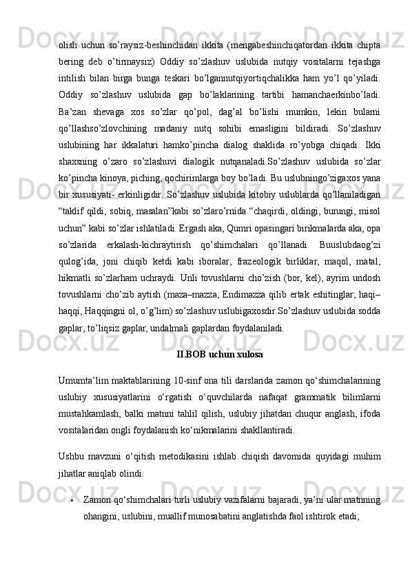 olish   uchun   so’raysiz-beshinchidan   ikkita   (mengabeshinchiqatordan   ikkita   chipta
bering   deb   o’tirmaysiz)   Oddiy   so’zlashuv   uslubida   nutqiy   vositalarni   tejashga
intilish   bilan   birga   bunga   teskari   bo’lgannutqiyortiqchalikka   ham   yo’l   qo’yiladi.
Oddiy   so’zlashuv   uslubida   gap   bo’laklarining   tartibi   hamanchaerkinbo’ladi.
Ba’zan   shevaga   xos   so’zlar   qo’pol,   dag’al   bo’lishi   mumkin,   lekin   bularni
qo’llashso’zlovchining   madaniy   nutq   sohibi   emasligini   bildiradi.   So’zlashuv
uslubining   har   ikkalaturi   hamko’pincha   dialog   shaklida   ro’yobga   chiqadi.   Ikki
shaxsning   o’zaro   so’zlashuvi   dialogik   nutqanaladi.So’zlashuv   uslubida   so’zlar
ko’pincha kinoya, piching, qochirimlarga boy bo’ladi. Bu uslubningo’zigaxos yana
bir xususiyati- erkinligidir. So’zlashuv uslubida kitobiy uslublarda qo’llaniladigan
“taklif qildi, sobiq, masalan”kabi  so’zlaro’rnida “chaqirdi, oldingi, burungi, misol
uchun” kabi so’zlar ishlatiladi. Ergash aka, Qumri opasingari birikmalarda aka, opa
so’zlarida   erkalash-kichraytirish   qo’shimchalari   qo’llanadi.   Buuslubdaog’zi
qulog’ida,   joni   chiqib   ketdi   kabi   iboralar,   frazeologik   birliklar,   maqol,   matal,
hikmatli   so’zlarham   uchraydi.   Unli   tovushlarni   cho’zish   (bor,   kel),   ayrim   undosh
tovushlarni cho’zib aytish (maza–mazza,  Endimazza qilib ertak eshitinglar; haqi–
haqqi, Haqqingni ol, o’g’lim) so’zlashuv uslubigaxosdir.So’zlashuv uslubida sodda
gaplar, to’liqsiz gaplar, undalmali gaplardan foydalaniladi.
II.BOB uchun xulosa
Umumta’lim  maktablarining 10-sinf  ona tili  darslarida zamon qo‘shimchalarining
uslubiy   xususiyatlarini   o‘rgatish   o‘quvchilarda   nafaqat   grammatik   bilimlarni
mustahkamlash,   balki   matnni   tahlil   qilish,   uslubiy   jihatdan   chuqur   anglash,   ifoda
vositalaridan ongli foydalanish ko‘nikmalarini shakllantiradi.
Ushbu   mavzuni   o‘qitish   metodikasini   ishlab   chiqish   davomida   quyidagi   muhim
jihatlar aniqlab olindi:
 Zamon qo‘shimchalari turli uslubiy vazifalarni bajaradi, ya’ni ular matnning
ohangini, uslubini, muallif munosabatini anglatishda faol ishtirok etadi; 