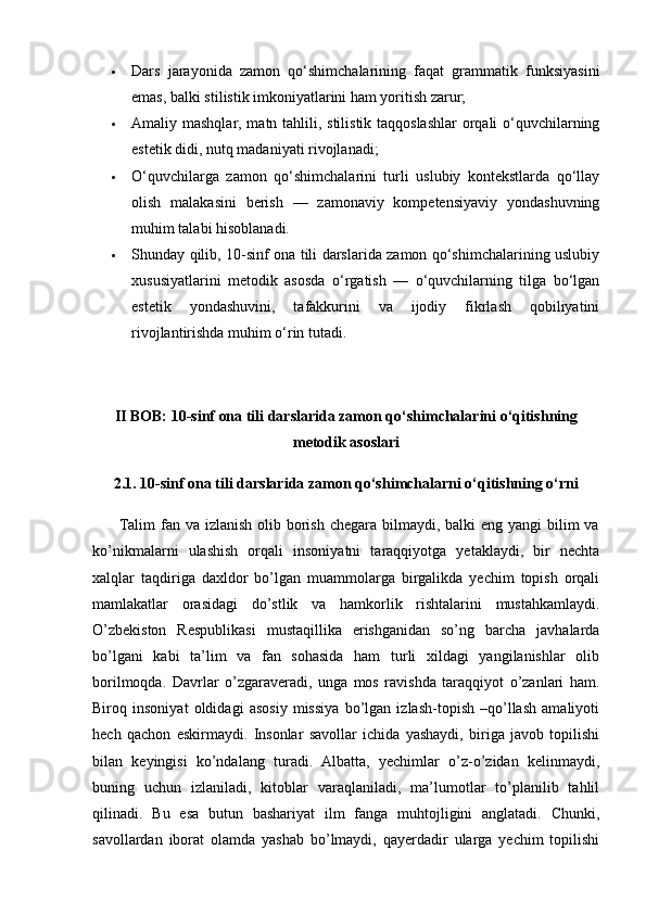  Dars   jarayonida   zamon   qo‘shimchalarining   faqat   grammatik   funksiyasini
emas, balki stilistik imkoniyatlarini ham yoritish zarur;
 Amaliy mashqlar, matn tahlili, stilistik taqqoslashlar  orqali o‘quvchilarning
estetik didi, nutq madaniyati rivojlanadi;
 O‘quvchilarga   zamon   qo‘shimchalarini   turli   uslubiy   kontekstlarda   qo‘llay
olish   malakasini   berish   —   zamonaviy   kompetensiyaviy   yondashuvning
muhim talabi hisoblanadi.
 Shunday qilib, 10-sinf ona tili darslarida zamon qo‘shimchalarining uslubiy
xususiyatlarini   metodik   asosda   o‘rgatish   —   o‘quvchilarning   tilga   bo‘lgan
estetik   yondashuvini,   tafakkurini   va   ijodiy   fikrlash   qobiliyatini
rivojlantirishda muhim o‘rin tutadi.
II BOB: 10-sinf ona tili darslarida zamon qo‘shimchalarini o‘qitishning
metodik asoslari
2.1. 10-sinf ona tili darslarida zamon qo‘shimchalarni o‘qitishning o‘rni
         Talim  fan va izlanish  olib borish  chegara bilmaydi, balki  eng yangi  bilim  va
ko’nikmalarni   ulashish   orqali   insoniyatni   taraqqiyotga   yetaklaydi,   bir   nechta
xalqlar   taqdiriga   daxldor   bo’lgan   muammolarga   birgalikda   yechim   topish   orqali
mamlakatlar   orasidagi   do’stlik   va   hamkorlik   rishtalarini   mustahkamlaydi.
O’zbekiston   Respublikasi   mustaqillika   erishganidan   so’ng   barcha   javhalarda
bo’lgani   kabi   ta’lim   va   fan   sohasida   ham   turli   xildagi   yangilanishlar   olib
borilmoqda.   Davrlar   o’zgaraveradi,   unga   mos   ravishda   taraqqiyot   o’zanlari   ham.
Biroq   insoniyat   oldidagi   asosiy   missiya   bo’lgan   izlash-topish   –qo’llash   amaliyoti
hech   qachon   eskirmaydi.   Insonlar   savollar   ichida   yashaydi,   biriga   javob   topilishi
bilan   keyingisi   ko’ndalang   turadi.   Albatta,   yechimlar   o’z-o’zidan   kelinmaydi,
buning   uchun   izlaniladi,   kitoblar   varaqlaniladi,   ma’lumotlar   to’planilib   tahlil
qilinadi.   Bu   esa   butun   bashariyat   ilm   fanga   muhtojligini   anglatadi.   Chunki,
savollardan   iborat   olamda   yashab   bo’lmaydi,   qayerdadir   ularga   yechim   topilishi 