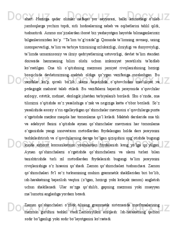 shart.   Hozirga   qadar   olimlar   nafaqat   yer   sayyorasi,   balki   koinotdagi   o’nlab
jumboqlarga   yechim   topdi,   sirli   hodisalarning   sabab   va   oqibatlarini   tahlil   qildi,
tushuntirdi. Ammo mo’jizalardan iborat biz yashayotgan hayotda bilmaganlarimiz
bilganlarimizdan   ko’p.   “Ta’lim   to’g’risida”gi   Qonunda   ta’limning   ravnaqi,   uning
insonparvarligi, ta’lim va tarbiya tizimining uzluksizligi, ilmiyligi va dunyoviyligi,
ta’limda  umuminsoniy  va ilmiy qadriyatlarning ustuvorligi, davlat  ta’lim  standari
doirasida   hammaning   bilim   olishi   uchun   imkoniyat   yaratilishi   ta’kidlab
ko’rsatilgan.   Ona   tili   o’qitishning   mazmuni   jamiyat   rivojlanishining   hozirgi
bosqichida   davlatimizning   maktab   oldiga   qo’ygan   vazifasiga   moslashgan.   Bu
vazifalar   ko’p   qirrali   bo’lib,   ularni   bajarishda   o’qituvchidan   mas’uliyat   va
pedagogik   mahorat   talab   etiladi.   Bu   vazifalarni   bajarish   jarayonida   o’quvchilar
axloqiy, estetik, mehnat, ekologik jihatdan tarbiyalanib boriladi. Shu o’rinda, ona
tilimizni   o’qitishda   so’z   yasalishiga   o’zak   va   negiziga   katta  e’tibor   beriladi.  So’z
yasalishida asosiy o’rin egallaydigan qo’shimchalar mavzusini o’quvchilarga puxta
o’rgatishda mazkur maqola har tomonlama qo’l keladi. Maktab darslarida ona tili
va   adabiyot   fanini   o’qitishda   aynan   qo’shimchalar   mavzusini   har   tomonlama
o’rganishda   yangi   innovatsion   metodlardan   foydalangan   holda   dars   jarayonini
tashkilashtirish va o’quvchilarning darsga bo’lgan qiziqishini uyg’otishda bugungi
kunda   axborot   komunikatsion   vositalardan   foydalanish   keng   yo’lga   qo’yilgan.
Aynan   qo’shimchalarni   o’rgatishda   qo’shimchalarni   va   ularni   turlari   bilan
tanishtirishda   turli   xil   metodlardan   foydalanish   bugungi   ta’lim   jarayonini
rivojlanishiga   o’z   hisasini   qo’shadi.   Zamon   qo‘shimchalari   tushunchasi.   Zamon
qo‘shimchalari   fe’l   so‘z   turkumining   muhim   grammatik   shakllaridan   biri   bo‘lib,
ish-harakatning   bajarilish   vaqtini   (o‘tgan,   hozirgi   yoki   kelajak   zamon)   anglatish
uchun   shakllanadi.   Ular   so‘zga   qo‘shilib,   gapning   mazmuni   yoki   muayyan
ma’lumotni anglashga yordam beradi.
Zamon   qo‘shimchalari   o‘zbek   tilining   grammatik   sistemasida   morfemalarining
mazmun   guruhini   tashkil   etadi.Zamoniylikni   aniqlash:   Ish-harakatning   qachon
sodir bo‘lganligi yoki sodir bo‘layotganini ko‘rsatadi. 