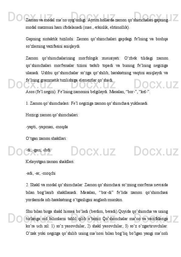 Zamon va modal ma’no uyg‘unligi: Ayrim hollarda zamon qo‘shimchalari gapning
modal mazmuni ham ifodalanadi (mas., erkinlik, ehtimollik).
Gapning   sintaktik   tuzilishi:   Zamon   qo‘shimchalari   gapdagi   fe’lning   va   boshqa
so‘zlarning vazifasini aniqlaydi.
Zamon   qo‘shimchalarining   morfologik   xususiyati:   O‘zbek   tilidagi   zamon
qo‘shimchalari   morfemalar   tizimi   tarkib   topadi   va   buning   fe’lning   negiziga
ulanadi.   Ushbu   qo‘shimchalar   so‘zga   qo‘shilib,   harakatning   vaqtini   aniqlaydi   va
fe’lning grammatik tuzilishiga elementlar qo‘shadi.
Asos (fe’l negizi): Fe’lning zamonini belgilaydi. Masalan, “bor-”, “kel-”.
1. Zamon qo‘shimchalari: Fe’l negiziga zamon qo‘shimchasi yuklanadi.
Hozirgi zamon qo‘shimchalari:
-yapti, -yapman, -moqda
O‘tgan zamon shakllari:
-di, -gan, -ibdi
Kelayotgan zamon shakllari:
-adi, -ar, -moqchi
2. Shakl va modal qo‘shimchalar: Zamon qo‘shimchasi so‘zning morfema nevisida
bilan   bog‘lanib   shakllanadi.   Masalan,   “bor-di”   fe’lida   zamon   qo‘shimchasi
yordamida ish-harakatning o‘tganligini anglash mumkin.
Shu bilan birga shakl hissasi bo‘ladi (berdim, beradi).Quyida qo’shimcha va uning
turlariga   oid   bilimlarni   tahlil   qilib   o’tamiz   Qo’shimchalar   ma’no   va   vazifalariga
ko’ra  uch xil:   1)   so’z yasovchilar,  2)  shakl  yasovchilar,  3)  so’z  o’zgartiruvchilar.
O’zak   yoki   negizga   qo’shilib   uning   ma’nosi   bilan   bog’liq   bo’lgan   yangi   ma’noli 