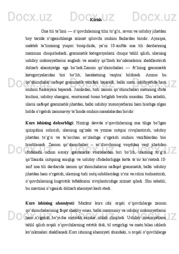 Kirish
                       Ona tili ta’limi — o‘quvchilarning tilni to‘g‘ri, ravon va uslubiy jihatdan
boy   tarzda   o‘rganishlariga   xizmat   qiluvchi   muhim   fanlardan   biridir.   Ayniqsa,
maktab   ta’limining   yuqori   bosqichida,   ya’ni   10-sinfda   ona   tili   darslarining
mazmuni   chuqurlashadi,   grammatik   kategoriyalarni   chuqur   tahlil   qilish,   ularning
uslubiy   imkoniyatlarini   anglash   va   amaliy   qo‘llash   ko‘nikmalarini   shakllantirish
dolzarb   ahamiyatga   ega   bo‘ladi.Zamon   qo‘shimchalari   —   fe’lning   grammatik
kategoriyalaridan   biri   bo‘lib,   harakatning   vaqtini   bildiradi.   Ammo   bu
qo‘shimchalar   nafaqat   grammatik   vazifani   bajaradi,   balki   matn   uslubiyatida   ham
muhim funksiyani bajaradi. Jumladan, turli zamon qo‘shimchalari matnning ifoda
kuchini, uslubiy ohangini, emotsional tusini belgilab berishi mumkin. Shu sababli,
ularni nafaqat grammatik jihatdan, balki uslubiy xususiyatlarini ham hisobga olgan
holda o‘rgatish zamonaviy ta’limda muhim masalalardan biridir
Kurs   ishining   dolzarbligi:   Hozirgi   davrda   o‘quvchilarning   ona   tiliga   bo‘lgan
qiziqishini   oshirish,   ularning   og‘zaki   va   yozma   nutqini   rivojlantirish,   uslubiy
jihatdan   to‘g‘ri   va   ta’sirchan   so‘zlashga   o‘rgatish   muhim   vazifalardan   biri
hisoblanadi.   Zamon   qo‘shimchalari   –   so‘zlovchining   voqelikni   vaqt   jihatidan
ifodalashi   uchun   asosiy   grammatik   vositalardan   biri   bo‘lib,   ularning   to‘g‘ri
qo‘llanishi   nutqning   aniqligi   va   uslubiy   ifodadorligiga   katta   ta’sir   ko‘rsatadi.10-
sinf   ona   tili   darslarida   zamon   qo‘shimchalarini   nafaqat   grammatik,   balki   uslubiy
jihatdan ham o‘rgatish, ularning turli nutq uslublaridagi o‘rni va rolini tushuntirish,
o‘quvchilarning   lingvistik   tafakkurini   rivojlantirishga   xizmat   qiladi.   Shu   sababli,
bu mavzuni o‘rganish dolzarb ahamiyat kasb etadi.
Kurs   ishining   ahamiyati:   Mazkur   kurs   ishi   orqali   o‘quvchilarga   zamon
qo‘shimchalarining faqat shakliy emas, balki mazmuniy va uslubiy imkoniyatlarini
ham   o‘rgatish   bo‘yicha   metodik   asoslar   ishlab   chiqiladi.   Uslubiy   xususiyatlarni
tahlil qilish orqali o‘quvchilarning estetik didi, til sezgirligi va matn bilan ishlash
ko‘nikmalari shakllanadi.Kurs ishining ahamiyati shundaki, u orqali o‘quvchilarga 