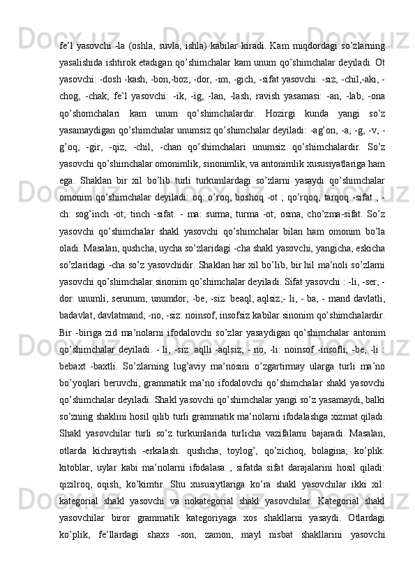 fe’l   yasovchi   -la   (oshla,   suvla,   ishla)   kabilar   kiradi.   Kam   miqdordagi   so’zlarning
yasalishida ishtirok etadigan qo’shimchalar kam unum qo’shimchalar deyiladi. Ot
yasovchi: -dosh -kash, -bon,-boz, -dor, -im, -gich, -sifat yasovchi: -siz, -chil,-aki, -
chog,   -chak;   fe’l   yasovchi:   -ik,   -ig,   -lan,   -lash;   ravish   yasamasi:   -an,   -lab,   -ona
qo’shomchalari   kam   unum   qo’shimchalardir.   Hozirgi   kunda   yangi   so’z
yasamaydigan qo’shimchalar unumsiz qo’shimchalar deyiladi: -ag’on, -a, -g, -v, -
g’oq,   -gir,   -qiz,   -chil,   -chan   qo’shimchalari   unumsiz   qo’shimchalardir.   So’z
yasovchi qo’shimchalar omonimlik, sinonimlik, va antonimlik xususiyatlariga ham
ega.   Shaklan   bir   xil   bo’lib   turli   turkumlardagi   so’zlarni   yasaydi   qo’shimchalar
omonim  qo’shimchalar  deyiladi:   oq:  o’roq, boshoq  -ot  ;  qo’rqoq, tarqoq -sifat  ,  -
ch:   sog’inch   -ot;   tinch   -sifat.   -   ma:   surma,   turma   -ot;   osma,   cho’zma-sifat.   So’z
yasovchi   qo’shimchalar   shakl   yasovchi   qo’shimchalar   bilan   ham   omonim   bo’la
oladi. Masalan, qushcha, uycha so’zlaridagi -cha shakl yasovchi, yangicha, eskicha
so’zlaridagi -cha so’z yasovchidir. Shaklan har xil bo’lib, bir hil ma’noli so’zlarni
yasovchi qo’shimchalar sinonim qo’shimchalar deyiladi. Sifat yasovchi : -li, -ser, -
dor: unumli, serunum, unumdor; -be, -siz: beaql, aqlsiz;- li, - ba, - mand davlatli,
badavlat, davlatmand; -no, -siz: noinsof, insofsiz kabilar sinonim qo’shimchalardir.
Bir   -biriga   zid   ma’nolarni   ifodalovchi   so’zlar   yasaydigan   qo’shimchalar   antonim
qo’shimchalar   deyiladi.  -  li,  -siz:  aqlli  -aqlsiz;  -   no,  -li:  noinsof  -insofli;   -be,  -li   :
bebaxt   -baxtli.   So’zlarning   lug’aviy   ma’nosini   o’zgartirmay   ularga   turli   ma’no
bo’yoqlari   beruvchi,   grammatik   ma’no   ifodalovchi   qo’shimchalar   shakl   yasovchi
qo’shimchalar deyiladi. Shakl yasovchi qo’shimchalar yangi so’z yasamaydi, balki
so’zning shaklini hosil qilib turli grammatik ma’nolarni ifodalashga xizmat qiladi.
Shakl   yasovchilar   turli   so’z   turkumlarida   turlicha   vazifalarni   bajaradi.   Masalan,
otlarda   kichraytish   -erkalash:   qushcha,   toylog’,   qo’zichoq,   bolagina;   ko’plik:
kitoblar,   uylar   kabi   ma’nolarni   ifodalasa   ,   sifatda   sifat   darajalarini   hosil   qiladi:
qizilroq,   oqish,   ko’kimtir.   Shu   xususiytlariga   ko’ra   shakl   yasovchilar   ikki   xil:
kategorial   shakl   yasovchi   va   nokategorial   shakl   yasovchilar.   Kategorial   shakl
yasovchilar   biror   grammatik   kategoriyaga   xos   shakllarni   yasaydi.   Otlardagi
ko’plik,   fe’llardagi   shaxs   -son,   zamon,   mayl   nisbat   shakllarini   yasovchi 