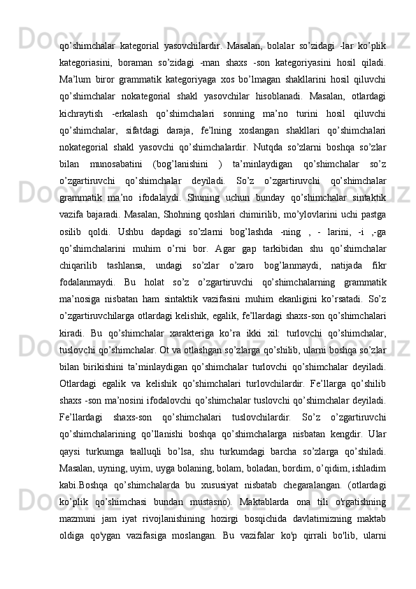 qo’shimchalar   kategorial   yasovchilardir.   Masalan,   bolalar   so’zidagi   -lar   ko’plik
kategoriasini,   boraman   so’zidagi   -man   shaxs   -son   kategoriyasini   hosil   qiladi.
Ma’lum   biror   grammatik   kategoriyaga   xos   bo’lmagan   shakllarini   hosil   qiluvchi
qo’shimchalar   nokategorial   shakl   yasovchilar   hisoblanadi.   Masalan,   otlardagi
kichraytish   -erkalash   qo’shimchalari   sonning   ma’no   turini   hosil   qiluvchi
qo’shimchalar,   sifatdagi   daraja,   fe’lning   xoslangan   shakllari   qo’shimchalari
nokategorial   shakl   yasovchi   qo’shimchalardir.   Nutqda   so’zlarni   boshqa   so’zlar
bilan   munosabatini   (bog’lanishini   )   ta’minlaydigan   qo’shimchalar   so’z
o’zgartiruvchi   qo’shimchalar   deyiladi.   So’z   o’zgartiruvchi   qo’shimchalar
grammatik   ma’no   ifodalaydi.   Shuning   uchun   bunday   qo’shimchalar   sintaktik
vazifa bajaradi.  Masalan,   Shohning  qoshlari  chimirilib, mo’ylovlarini   uchi  pastga
osilib   qoldi.   Ushbu   dapdagi   so’zlarni   bog’lashda   -ning   ,   -   larini,   -i   ,-ga
qo’shimchalarini   muhim   o’rni   bor.   Agar   gap   tarkibidan   shu   qo’shimchalar
chiqarilib   tashlansa,   undagi   so’zlar   o’zaro   bog’lanmaydi,   natijada   fikr
fodalanmaydi.   Bu   holat   so’z   o’zgartiruvchi   qo’shimchalarning   grammatik
ma’nosiga   nisbatan   ham   sintaktik   vazifasini   muhim   ekanligini   ko’rsatadi.   So’z
o’zgartiruvchilarga otlardagi kelishik, egalik, fe’llardagi shaxs-son qo’shimchalari
kiradi.   Bu   qo’shimchalar   xarakteriga   ko’ra   ikki   xil:   turlovchi   qo’shimchalar,
tuslovchi qo’shimchalar. Ot va otlashgan so’zlarga qo’shilib, ularni boshqa so’zlar
bilan   birikishini   ta’minlaydigan   qo’shimchalar   turlovchi   qo’shimchalar   deyiladi.
Otlardagi   egalik   va   kelishik   qo’shimchalari   turlovchilardir.   Fe’llarga   qo’shilib
shaxs -son ma’nosini ifodalovchi qo’shimchalar tuslovchi qo’shimchalar deyiladi.
Fe’llardagi   shaxs-son   qo’shimchalari   tuslovchilardir.   So’z   o’zgartiruvchi
qo’shimchalarining   qo’llanishi   boshqa   qo’shimchalarga   nisbatan   kengdir.   Ular
qaysi   turkumga   taalluqli   bo’lsa,   shu   turkumdagi   barcha   so’zlarga   qo’shiladi.
Masalan, uyning, uyim, uyga bolaning, bolam, boladan, bordim, o’qidim, ishladim
kabi.Boshqa   qo’shimchalarda   bu   xususiyat   nisbatab   chegaralangan.   (otlardagi
ko’plik   qo’shimchasi   bundan   mustasno).   Maktablarda   ona   tili   o'rgatishning
mazmuni   jam   iyat   rivojlanishining   hozirgi   bosqichida   davlatimizning   maktab
oldiga   qo'ygan   vazifasiga   moslangan.   Bu   vazifalar   ko'p   qirrali   bo'lib,   ularni 
