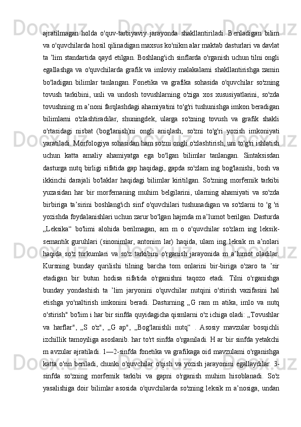 ajratilmagan   holda   o'quv-tarbiyaviy   jarayonda   shakllantiriladi.   Beriladigan   bilim
va o'quvchilarda hosil qilinadigan maxsus ko'nikm alar maktab dasturlari va davlat
ta ’lim standartida qayd etilgan. Boshlang'ich sinflarda o'rganish uchun tilni ongli
egallashga   va   o'quvchilarda   grafik  va   imloviy  malakalarni   shakllantirishga   zamin
bo'ladigan   bilimlar   tanlangan.   Fonetika   va   grafika   sohasida   o'quvchilar   so'zning
tovush   tarkibini,   unli   va   undosh   tovushlarning   o'ziga   xos   xususiyatlarini,   so'zda
tovushning m a’noni farqlashdagi ahamiyatini to'g'ri tushunishga imkon beradigan
bilimlarni   o'zlashtiradilar,   shuningdek,   ularga   so'zning   tovush   va   grafik   shakli
o'rtasidagi   nisbat   (bog'lanish)ni   ongli   aniqlash,   so'zni   to'g'ri   yozish   imkoniyati
yaratiladi. Morfologiya sohasidan ham so'zni ongli o'zlashtirish, uni to'g'ri ishlatish
uchun   katta   amaliy   ahamiyatga   ega   bo'lgan   bilimlar   tanlangan.   Sintaksisdan
dasturga nutq birligi sifatida gap haqidagi, gapda so'zlam ing bog'lanishi, bosh va
ikkinchi   darajali   bo'laklar   haqidagi   bilimlar   kiritilgan.   So'zning   morfemik   tarkibi
yuzasidan   har   bir   morfemaning   muhim   belgilarini,   ularning   ahamiyati   va   so'zda
birbiriga   ta’sirini   boshlang'ich   sinf   o'quvchilari   tushunadigan   va   so'zlarni   to   'g   'ri
yozishda foydalanishlari uchun zarur bo'lgan hajmda m a’lumot berilgan. Dasturda
„Leksika“   bo'limi   alohida   berilmagan,   am   m   o   o'quvchilar   so'zlam   ing   leksik-
semantik   guruhlari   (sinonimlar,   antonim   lar)   haqida,   ulam   ing   leksik   m   a’nolari
haqida   so'z   turkumlari   va   so'z   tarkibini   o'rganish   jarayonida   m   a’lumot   oladilar.
Kursning   bunday   qurilishi   tilning   barcha   tom   onlarini   bir-biriga   o'zaro   ta   ’sir
etadigan   bir   butun   hodisa   sifatida   o'rganishni   taqozo   etadi.   Tilni   o'rganishga
bunday   yondashish   ta   ’lim   jaryonini   o'quvchilar   nutqini   o'stirish   vazifasini   hal
etishga   yo'naltirish   imkonini   beradi.   Dasturning   „G   ram   m   atika,   imlo   va   nutq
o'stirish" bo'lim i har bir sinfda quyidagicha qismlarni o'z ichiga oladi: „Tovushlar
va   harflar",   „S   o'z",   „G   ap",   „Bog'lanishli   nutq“   .   Asosiy   mavzular   bosqichli
izchillik tamoyiliga asoslanib. har to'rt sinfda o'rganiladi. H ar bir sinfda yetakchi
m avzular ajratiladi. 1—2-sinfda fonetika va grafikaga oid mavzulami o'rganishga
katta o'rin beriladi, chunki  o'quvchilar  o'qish  va yozish jarayonini egallaydilar. 3-
sinfda   so'zning   morfemik   tarkibi   va   gapni   o'rganish   muhim   hisoblanadi.   So'z
yasalishiga   doir   bilimlar   asosida   o'quvchilarda   so'zning   leksik   m   a’nosiga,   undan 