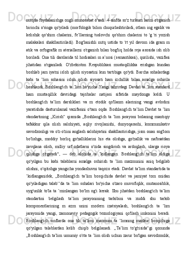 nutqda foydalanishga ongli munosabat o'sadi. 4-sinfda so'z turkum larini o'rganish
birinchi o'ringa qo'yiladi (morfologik bilim chuqurlashtiriladi, otlam ing egalik va
kelishik   qo'shim   chalarini,   fe’llarning   tuslovchi   qo'shim   chalarini   to   'g   'ri   yozish
malakalari   shakllantiriladi).   Bog'lanishli   nutq   ustida   to   'rt   yil   davom   ida   gram   m
atik va orfografik m ateriallarni o'rganish bilan bog'liq holda reja asosida ish olib
boriladi. Ona tili darslarida til hodisalari m a’nosi (semantikasi), qurilishi, vazifasi
jihatidan   o'rganiladi.   O'zbekiston   Respublikasi   mustaqillikka   erishgan   kundan
boshlab  jam  iyatni   isloh  qilish  siyosatini   kun tartibiga qo'ydi.  Barcha  sohalardagi
kabi   ta   ’lim   sohasini   isloh   qilish   siyosati   ham   izchillik   bilan   amalga   oshirila
boshlandi.  Boshlang'ich   ta  ’lim  bo'yicha   Yangi   tahrirdagi   Davlat  ta  ’lim   standard
ham   mustaqillik   davridagi   tajribalar   natijasi   sifatida   maydonga   keldi.   U
boshlang'ich   ta’lim   darsliklari   va   m   etodik   qo'llanm   alarining   vangi   avlodini
yaratishda   dasturulamal   vazifasini   o'tam   oqda.   Boshlang'ich   ta’lim   Davlat   ta   ’lim
standartining   ,,Kirish“   qismida   „Boshlang'ich   ta   ’lim   jarayoni   bolaning   mantiqiy
tafakkur   qila   olish   salohiyati,   aqliy   rivojlanishi,   dunyoqarashi,   kommunikativ
savodxonligi va o'z-o'zini anglash salohiyatini shakllantirishga, jism onan sog'lom
bo'lishga,   moddiy   borliq   go'zalliklarini   his   eta   olishga,   go'zallik   va   nafosatdan
zavqlana   olish,   milliy   urf-odatlarni   o'zida   singdirish   va   ardoqlash,   ularga   rioya
qilishga   o'rgatadi",   —   deb   alohida   ta   ’kidlangan.   Boshlang'ich   ta’lim   oldiga
qo'yilgan   bu   kabi   talablarni   amalga   oshirish   ta   ’lim   mazmunini   aniq   belgilab
olishni, o'qitishga yangicha yondashuvni taqozo etadi. Davlat ta’lim standartida ta
’kidlanganidek,   „Boshlang'ich   ta’lim   bosqichida   davlat   va   jamiyat   tom   onidan
qo'yiladigan   talab‘‘da   ta   ’lim   sohalari   bo'yicha   o'zaro   muvofiqlik,   mutanosiblik,
uyg'unlik   to'la   ta   ’minlangan   bo'lm   og'i   kerak.   Shu   jihatdan   boshlang'ich   ta’lim
standartini   belgilash   ta’lim   jarayonining   tarkibini   va   xuddi   shu   tarkib
komponentlarining   m   azm   unini   modern   izatsiyalash,   boshlang'ich   ta   ’lim
jarayonida   yangi,   zamonaviy   pedagogik   texnologiyani   qo'llash   imkonini   beradi.
Boshlang'ich   sinflarda   ona   tili   ta’limi   mazmuni   ta   ’limning   mazkur   bosqichiga
qo'yilgan   talablardan   kelib   chiqib   belgilanadi.   „Ta’lim   to'g'risida“gi   qonunda
„Boshlang'ich  ta’lim umumiy o'rta ta ’lim olish uchun zarur bo'lgan savodxonlik, 