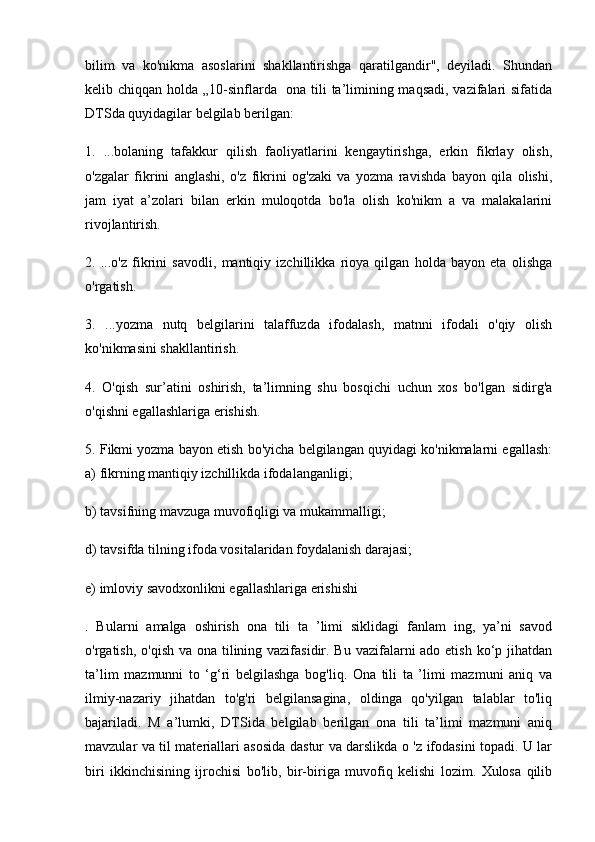 bilim   va   ko'nikma   asoslarini   shakllantirishga   qaratilgandir",   deyiladi.   Shundan
kelib chiqqan holda „10-sinflarda   ona tili ta’limining maqsadi, vazifalari  sifatida
DTSda quyidagilar belgilab berilgan: 
1.   ...bolaning   tafakkur   qilish   faoliyatlarini   kengaytirishga,   erkin   fikrlay   olish,
o'zgalar   fikrini   anglashi,   o'z   fikrini   og'zaki   va   yozma   ravishda   bayon   qila   olishi,
jam   iyat   a’zolari   bilan   erkin   muloqotda   bo'la   olish   ko'nikm   a   va   malakalarini
rivojlantirish. 
2.   ...o'z   fikrini   savodli,   mantiqiy   izchillikka   rioya   qilgan   holda   bayon   eta   olishga
o'rgatish. 
3.   ...yozma   nutq   belgilarini   talaffuzda   ifodalash,   matnni   ifodali   o'qiy   olish
ko'nikmasini shakllantirish. 
4.   O'qish   sur’atini   oshirish,   ta’limning   shu   bosqichi   uchun   xos   bo'lgan   sidirg'a
o'qishni egallashlariga erishish. 
5. Fikmi yozma bayon etish bo'yicha belgilangan quyidagi ko'nikmalarni egallash:
a) fikrning mantiqiy izchillikda ifodalanganligi; 
b) tavsifning mavzuga muvofiqligi va mukammalligi; 
d) tavsifda tilning ifoda vositalaridan foydalanish darajasi; 
e) imloviy savodxonlikni egallashlariga erishishi
.   Bularni   amalga   oshirish   ona   tili   ta   ’limi   siklidagi   fanlam   ing,   ya’ni   savod
o'rgatish, o'qish va ona tilining vazifasidir. Bu vazifalarni  ado etish ko‘p jihatdan
ta’lim   mazmunni   to   ‘g‘ri   belgilashga   bog'liq.   Ona   tili   ta   ’limi   mazmuni   aniq   va
ilmiy-nazariy   jihatdan   to'g'ri   belgilansagina,   oldinga   qo'yilgan   talablar   to'liq
bajariladi.   M   a’lumki,   DTSida   belgilab   berilgan   ona   tili   ta’limi   mazmuni   aniq
mavzular va til materiallari asosida dastur va darslikda o 'z ifodasini topadi. U lar
biri   ikkinchisining   ijrochisi   bo'lib,   bir-biriga   muvofiq   kelishi   lozim.   Xulosa   qilib 
